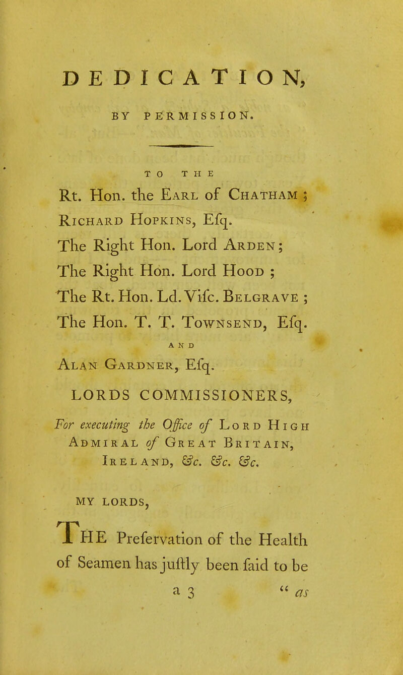 DEDICATION, BY P ERMISS ION. TO THE Rt. Hon. the Earl of Chatham ; Richard Hopkins, Efq. The Right Hon. Lord Arden ; The Right Hon. Lord Hood ; The Rt. Hon. Ld. Vifc. Belgrave ; The Hon. T. T. Townsend, Efq. AND Alan Gardner, Efq. LORDS COMMISSIONERS, For executing the Office of Lord High Admiral of Great Britain, Ireland, &c. &c. &c. MY LORDS, The Prefervation of the Health of Seamen has juftly been faid to be a 3 as