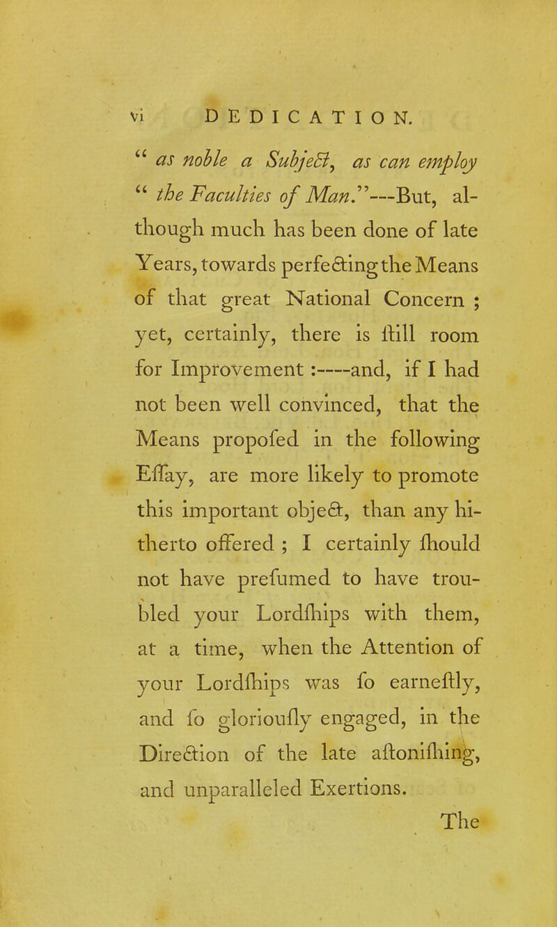  as noble a Subject, as can employ  the Faculties of Man—But, al- though much has been done of late Years, towards perfe&ingthe Means of that great National Concern ; yet, certainly, there is ltill room for Improvement: and, if I had not been well convinced, that the Means propofed in the following Effay, are more likely to promote this important obje£t, than any hi- therto offered ; I certainly mould not have prefumed to have trou- bled your Lordfhips with them, at a time, when the Attention of your Lordfhips was fo earneftly, and fo glorioufly engaged, in the Direction of the late altonifhing, and unparalleled Exertions. The