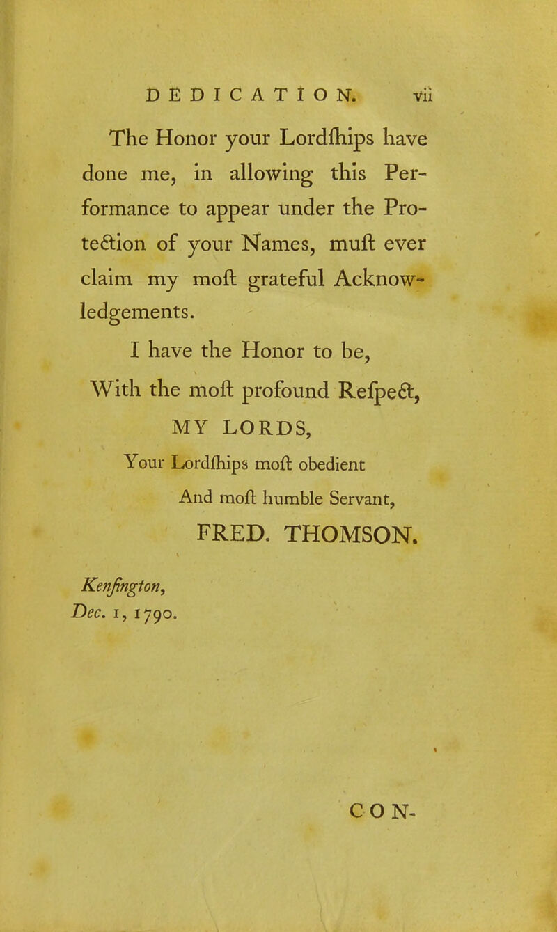The Honor your Lordfhips have done me, in allowing this Per- formance to appear under the Pro- tection of your Names, muft ever claim my moft grateful Acknow- ledgements. I have the Honor to be, With the moft profound Refpeft, MY LORDS, Your Lordfhips moft obedient And moft humble Servant, FRED. THOMSON. Kenfington, Dec, i, 1790. CON-