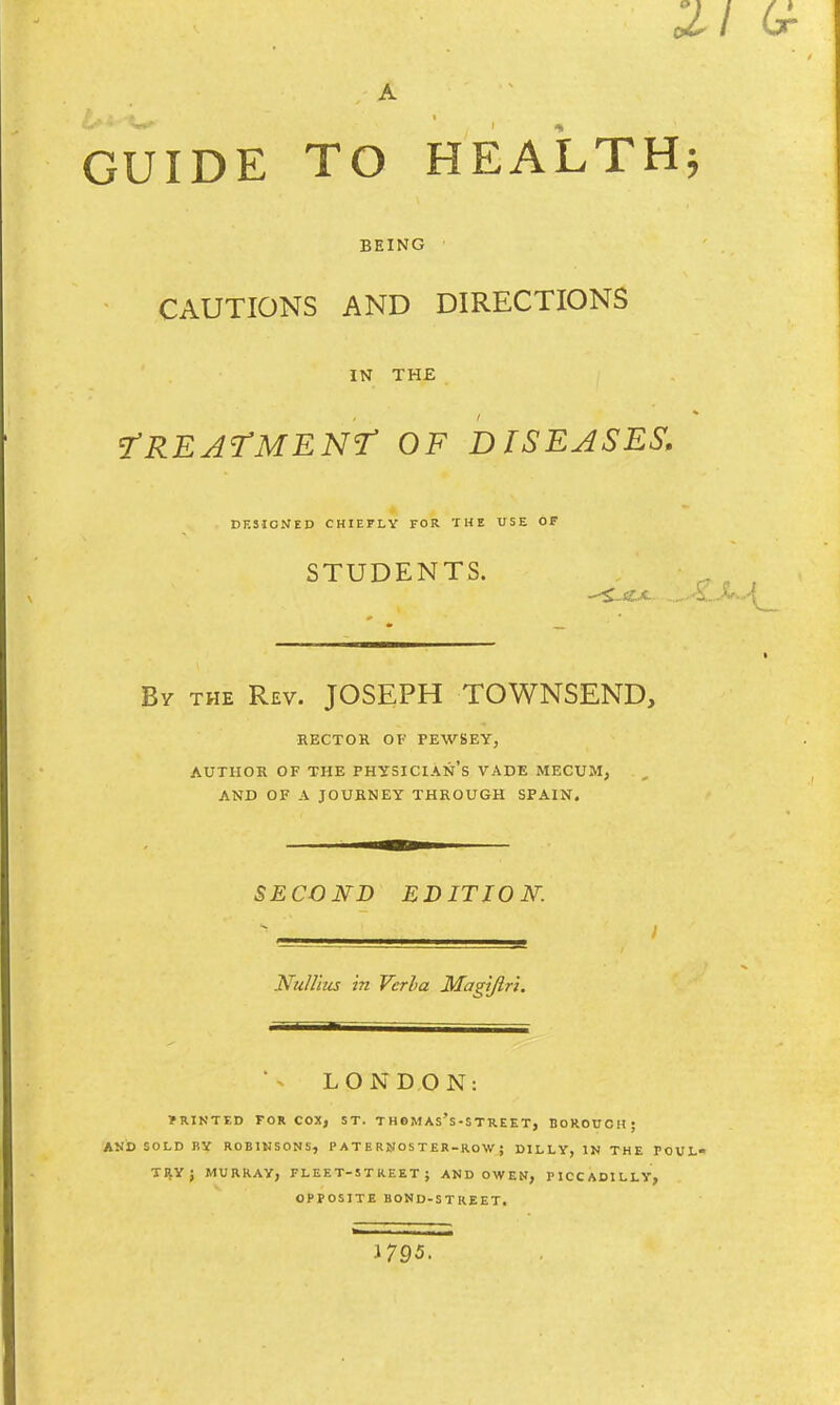 oil G- / A GUIDE TO HEALTH; BEING CAUTIONS AND DIRECTIONS IN THE ^TREATMENT OF DISEASES. DESIGNED CHIEFLY FOR THE USE OF STUDENTS. By the Rev. JOSEPH TOWNSEND, RECTOR OF FEWSEY, AUTHOR OF THE PHYSICIAN'S VADE MECUM, AND OF A JOURNEY THROUGH SPAIN. SECOND EDITION: • 1 Nullius in Verla Magiftri. LONDON: f RINTED FOR COX, ST. T HOMAs's-STREET, BOROUCH; AND SOLD BY R0BIN5ONS, PATERNOSTER-ROW j D1LLY, IN THE POUL- TRY J MURRAY, FLEET-STREET; AND OWEN, PICCADILLY, OPPOSITE BOND-STREET. J795.