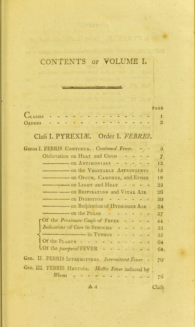 CONTENTS of VOLUME I. PAGE V^LASSE3 - -- -- -- -- -- -- - 1 OfiDERS - - 2 Clafs I. PYREXIAE. Order I. FEBRES. Genus I. FEBRIS Continua. Continued Fever. - - 5 Obfervation on Heat and Cold - - - - 7 on Antimonials ----- 12 on the Vegetable Astringents 15 ■ on Opium, Camphor, and Ether 18 ■ p— on Light and Heat - - - - 23 on Respiration and Vital Air 2S • on Digestion ------ 30 on Refpiration of Hydrogen Air 34 ~— on the Pulse ------ 37 f Of the Proximate Caufe of Fever - - - - 44 ' J Indications of Cure in Synocha ----- 51 * in Typhus ----- 55 I Of the Plague - -- -- -- -- - 64 I Of the puerperal FEVER ------- 68 Gen. II. FEBRIS Intermittens. Intermittent Fever - 70 Gen. III. FEBRIS Hectica. Heclic Fever induced by Worms yQ A 4 Clafs I