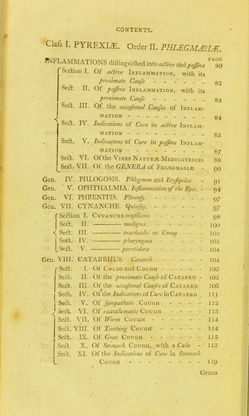 Clafs I. PYREXIAE. Order II. PHLEGMASIA*. PAGE 80 < INFLAMMATIONS diftinguiflied into *3k,e XAfaJJhe 'Sedion I. Of aai-ve Inflammation, with its proximate Caufe - - - - . Sea. II. Of pajjkie Inflammation, with its proximate Caufe §3 Seft. III. Of the occafional Caujes of Inflam- mation Seft. IV. Indications of Cure in aclive Inflam- mation - - Sect. V. Indications of Cure in pa/five Inflam- mation Se&. VI. Of the Vires Nature Medicatkices ^Sed. VII. Of the GENERA of Phlegmasia - Gen. IV. PHLOGOSIS. Phlegmon and Eryfipelas. - Gen. V. OPHTHALMIA. Inflammation of the Eyes. - Gen. VI. PHRENITIS. Phrenfy. Gen. VII. CYNANCHE. qiiinfey. f Section I. Cy^aschz toz/fillaris - - - I Sect. II. maligna. - *{ Seft. III. 1 trachea lis or Croup - . - j Sea. IV. pharyngeea - LSea. V. ■ paroticbea Gen. VIII. CATAIUIHUS. Catarrh. ----- 82 84 85 87 88 00 91 9* 97 97 98 100 102 103 104 104 rSea. I. Of Colds and Cough ----- jq5 Sea. II.-Of the proximate Caufe of Catarrh - 105 Sea. III. Of the occafional Caufes ofCatarrh IOG Sea. IV. Of the Indications of Cure in Catarrh ill Sea.' V. Of fympathetic Cough - - - - 112 Sea. VI. Of exanthematic Cough - - - - 113 Sea. VII. Of Worm Cough 114 Sea. VIII. Of Teething Cough - - - - - 114 Sea. IX. Of Gout Cough 1J5 Sea. X. Of Stomach Cough,..with a Cafe - 115 Se£t. XI. Of the Indications of Cure, in Stomach Cough - - - - - - - - Up Genus 1