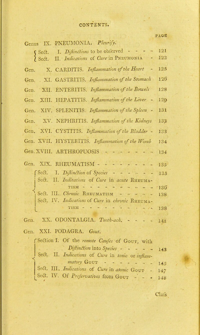 FAGS Genus IX. PNEUMONIA* Pkurify. J 1 [ Seft. [ Sea. I. Di/iincJions to be obferved - - - - II. Indications of Cure in Pneumonia 121 122 Gen. X. CARDITIS. Inflammation of the Heart - 125 Gen. XI. GASTRITIS. Inflammation of the Stomach 12(5 Gen. XII. ENTERITIS. Inflam?nation of the Bowels 128 Gen. XIII. HEPATITIS. Inflammation of the Liver - 129 Gen. XIV. SPLENITIS. Inflammation of 'the Spleen - 131 Gen. XV. NEPHRITIS. Inflammation of the Kidneys 132 Gen. XVI. CYSTITIS. Inflammation of the Bladder - 133 Gen. XVII. HYSTEEITIS. Inflammation of the Womb 134 Gen. XVIII. ARTHROPUOSIS 134 Gen. XIX. RHEUMATISM fSeft. | Seft. I. Difl'mifiion of Species - - II. Inditations of Cure in acute Rheuma- 135 < TISM ------- Scft. III. Chrcmh Rheumatism - - - - - Sea. IV. Indications of Cure in chronic Rheuma- 136 138 138 Gen. XX. Gen. XXI. PODAGRA. Gout. Seaion I. Of the remote Caufes of Gout, with Diflinclion into Species - - - - - 143 / Sea. II. Indications of Cure in tome or inflam- matory Gout - j^j Sea. III. Indications of Cure in atonic Gout - 147 Sea. IV. Of Prefervativcs from Gout - - . l-is