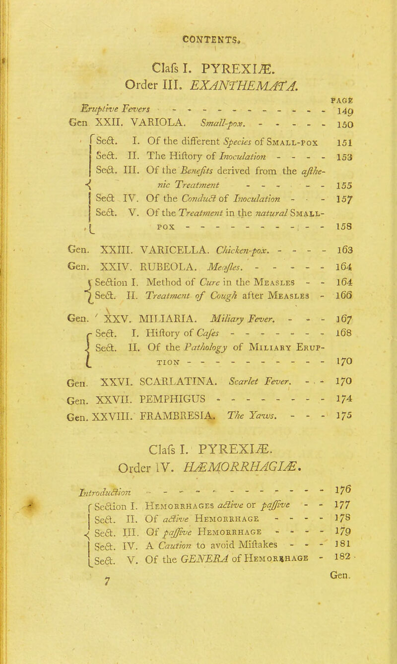 Clafsl. PYREXIvE. Order III. EXANTHEMATA. PAGE Eruptive Fevers -----------249 Gen XXII. VARIOLA. Small-pox. 150 Se6t. I. Of the different Species of Small-pox 151 Se6t. II. The Hiftory of Inoculation - - - - 153 Sect. III. Of the Benefits derived from the qfthe- nic Treatment - - - - - 155 ISect IV. Of the Conducl of Inoculation - ■ - 157 Sedt. V. Of the Treatment in the natural Small- [ pox ----------158 Gen. XXIII. VARICELLA. Chklcn-pox. - - - - 163 Gen. XXIV. RUBEOLA. Me,fles. - - - - - 164 V Section I. Method of Cure in the Measles - - 164 ^Se£t. II. Treatment of Cough after Measle3 - 166 Gen. ' XXV. MILIARIA. Miliary Fever. - - - 167 {Sect. I. Hiftory of Cafes ------- 168 Seft. II. Of the Pathology of Miliary Erup- tion --------- - 170 Gen. XXVL SCARLATINA. Scarlet Fever. - , - 170 Gen. XXVII. PEMPHIGUS 1/4 Gen. XXVIII. FRAMBRESIA. The Yaivs. - - - 175 Clafsl. PYREXIAE. Order IV. HASM0RRHAGIA2. FntroduBion - ----- 17^ C Section I. Hemorrhages aclive or pafjive - - 177 Secf. II. Of aclive Hemorrhage - - - - 17s ^ Se£t. III. Of pafjive Hemorrhage - - - - 179 I Se£t. IV. A Caution to avoid Miftakes - - - 181 LSed. V. Of the GENERA of Hemorrhage - 182 - Gen.