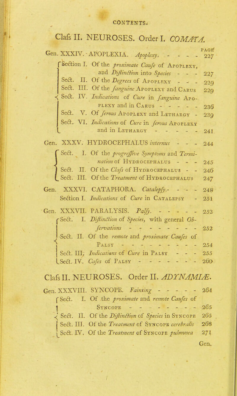 ClafsIL NEUROSES. Order I. COMATJ. Gen. XXXIV. APOPLEXIA. Apoplexy, - - - Se&ion I. Of the proximate Caufe of Apoplexy, and Di/linclion into Species - - - 227 Sect. II. Of the Degrees of Apoplexy - - _ 229 Sect. III. Of the /anguine Apoplexy and Carus 22Q ^ Sect. IV. Indications of Cure in /anguine Apo- plexy and in Carus ----- 236 Sect. V. Of Tfroaj Apoplexy and Lethargy - 239 Sect. VI. Indications of Cure in /erous Apoplexy and in Lethargy ----- 241 Gen. XXXV. HYDROCEPHALUS™*™^ - - - 244 J Sect. I. Of the progrejfwe Symptoms and Termi- \ nationoi Hydrocephalus - - - 245 J Sect. II. Of the Cla/s of Hydrocephalus - - 246 Sect. III. Of the Treatmcjit of Hydrocephalus 247 Gen. XXXVI. CATAPHORA. Catahp/y.- - - - 248 Section I. Indications of Cure in Catalepsy - 251 Gen. XXXVII. PARALYSIS. Pal/y. 252 Sect. I. Di/linclion of Species, with general Ob- servations - - ------ 252 •Sect. II. Of the re-mote and proxwiate Caufes of j Palsy - - - - -- -- - 254 Sett. III. Indications of Cure in Palsy - - - 255 .Sett. IV. Cafes of Palsy 260 Clafs II. NEUROSES. Order II. ADTNAMIM. Gen. XXXVIII. SYNCOPE. Fainting ----- 2(34 ( Sect. I. Of the proximate and remote Cau/es of J Syncope - ------- 265 ^' Sect. II. Of the Di/linclion of Species in Syncope 205 j Sect. III. Of the Treatment of Syncope ccrebralis 208 j^Scct. IV. Ofthe Treatment ofSyncope pulmonea 271