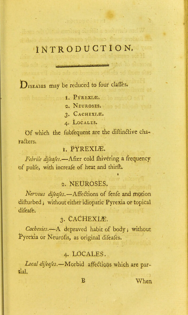 Diseases may be reduced to four clafies* f. Pyrexiae. 1. NEUROSESi 3. Cachexia* 4. Locales. Of which the fubfequent are the diftinctive cha- racters. 1. PYREXIA. Febrile difeafes.—After cold fhivering a frequency of pulfe, with increafe of heat and thirfh 2. NEUROSES. fcervous difeafes.—Affections of fenfe and motion difturbed; without either idiopatic Pyrexia of topical difeafe. 3. CACHEXIA. Cachexies.—-A depraved habit of body j without pyrexia or Neurofis, as original difeafes. 4. Locales . Local difeafes.—Morbid affections which are par- tial. B When