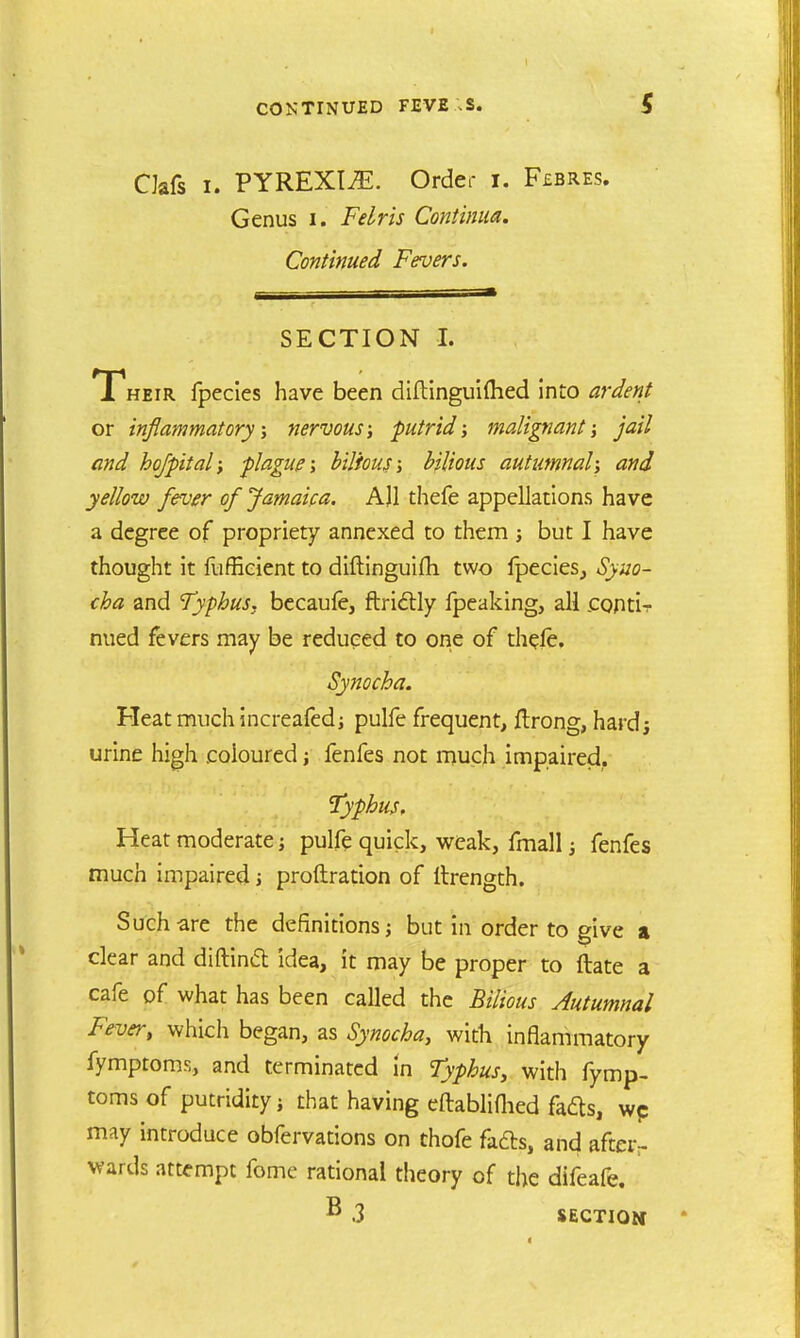 CJafs i. PYREXIAE. Order i. F£BRes. Genus i. Felris Contimm. Continued Fevers. SECTION I. Their fpecies have been diftinguifhed into ardent or inflammatory; nervous; putrid; malignant; jail and ho/pit al; -plague; bilious; bilious autumnal; and yellow fever of Jamaica. All thefe appellations have a degree of propriety annexed to them ; but I have thought it fuffieient to diftinguifh two fpecies, Syuo- cha and Typhus, becaufe, ftrictly fpeaking, all ccnti^- nued fevers may be reduced to one of thefe, Synocha. Heat much increafed; pulfe frequent, flrong, hard; urine high coloured; fenfes not much impaired, Typhus, Heat moderate; pulfe quick, weak, fmall; fenfes much impaired j proftration of ltrength. Such are the definitions; but in order to give a clear and diftiniSt idea, it may be proper to ftate a cafe of what has been called the Bilious Autumnal Fever, which began, as Synocha, with inflammatory fymptoms, and terminated in Typhus, with fymp- toms of putridity j that having eftabliflied fafts, wc may introduce obfervations on thofe fa£b, and after- wards attempt fome rational theory of the difeafe. B .3 SECTION