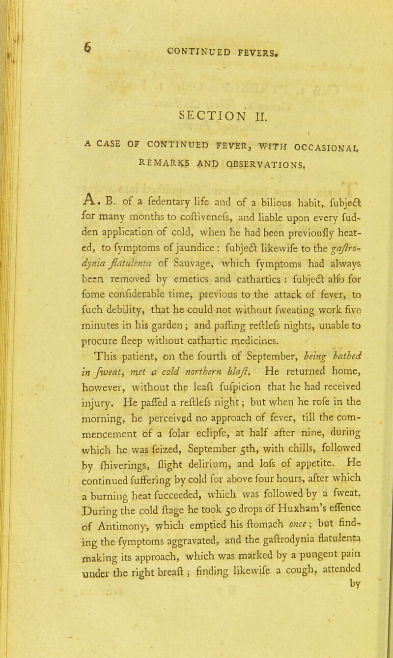 CONTINUED FEVERS. SECTION II. A CASE OF CONTINUED FEVER, WITH OCCASIONAL REMARKS AND OBSERVATIONS. A. B. of a fedentary life and of a bilious habit, fubjedl for many months to coftivenefs, and liable upon every fud- den application of cold, when he had been previoufly heat- ed, to fymptoms of jaundice : fubjecl: likevvife to the gajlro- dynia fiatidcnta of Sauvage, which fymptoms had always been removed by emetics and cathartics : fubjec~t alfo for fome confiderable time, previous to the attack of fever, to fuch debility, that he could not without fweating work five minutes in his garden; and paffing reftlefs nights, unable to procure fleep without cathartic medicines. This patient, on the fourth of September, being bathed in fweat, met a cold northern blajl. He returned home, however, without the leaft fufpicion that he had received injury. He pafled a reftlefs night; but when he rofe in the morning, he perceived no approach of fever, till the com- mencement of a folar eclipfe, at half after nine, during which he was feized, September 5th, with chills, followed by fhiverings, flight delirium, and lofs of appetite. He continued fuffering by cold for above four hours, after which a burning heat fucceeded, which was followed by a fweat. During the cold ftage he took 50 drops of Huxham's eflence of Antimony, which emptied his ftomach once; but find- ing the fymptoms aggravated, and the gaftrodynia flatulenta making its approach, which was marked by a pungent pain under the right breaft 5 finding likevvife a cough, attended