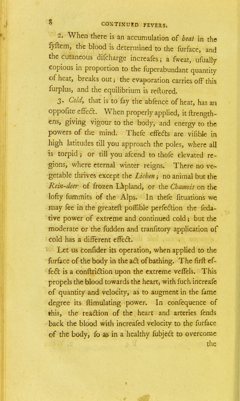 i. When there is an accumulation of heat in the fyftem, the blood is determined to the furface, and the cutaneous difcharge increafes; a fweat, ufually copious in proportion to the fuperabundant quantity of heat, breaks outj the evaporation carries off this furplus, and the equilibrium is reftored. 3. Cold, that is to fay the abfence of heat, has an oppofite effect. When properly applied, it ftrength- ens, giving vigour to the body, and energy to the powers of the mind. Thefe effects are vifiblc in high latitudes till you approach the poles, where all is torpid 5 or till you afcend to thofe elevated re- gions, where eternal winter reigns. There no ve- getable thrives except the Lichen no animal but the Rein-deer of frozen Lapland, or the Chamois on the lofty fummits of the Alps. In thefe fituations we may fee in the greateft pofiible perfection the feda- tive power of extreme and continued cold; but the moderate or the fudden and tranfitory application of cold has a different effe<5t. Let us confider its operation, when applied to the furface of the body in the act of bathing. The firft ef- fect is a conftriction upon the extreme veffels. This propels the blood towards the heart, with fuch increafe of quantity and velocity, as to augment in the fame degree its ftimulating power. In confequence of this, the reaction of the heart and arteries fends back the blood with increafed velocity to the furface of the body, fo as in a healthy fubject to overcome the »