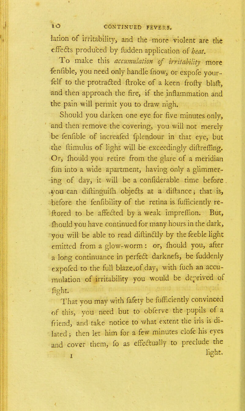 lation of irritability, and the more violent are the effects produced by fudden application of beat. To make this accumulation of irritability more fenfible, you need only handle fnow, or expofe your- felf to the protracted ftroke of a keen frofty blaft, and then approach the fire, if the inflammation and the pain will permit you to draw nigh. Should you darken one eye for five minutes only, and then remove the covering, you will not merely be fenfible of increafed fplendour in that eye, but the ftimulus of light will be exceedingly diftrefling. Or, fhould you retire from the glare of a meridian fun into a wide apartment, having only a glimmer- ing of day, it will be a confiderable time before you can diftinguifh objects at a diftance; that is, before the fenfibility of the retina is fufficiently re- ftored to be affected by a weak impreffion. But, mould you have continued for many hours in the dark, you will be able to read diftinctly by the feeble light emitted from a glow-worm: or, mould you, after a long continuance in perfect darknefs, be fuddenly expofed to the full blaze.of day, with fuch an accu- mulation of irritability you would be deprived of fight. That you may with fafety be fufficiently convinced of this, you need but to obferve the pupils of a friend, and take notice to what extent the iris is di- lated ; then let him for a few minutes clofe his eyes and cover them, fo as effedually to preclude the r %kt.