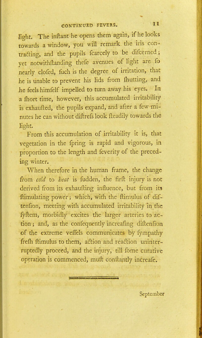 light. The inftant he opens them again, if he looks towards a window, you will remark the iris con- trading, and the pupils fcarcely to be difcerned; yet notwithftanding thefe avenues of light are fo nearly clofed, fuch is the degree of irritation, that he is unable to prevent his lids from fliutting, and he feels himfelf impelled to turn away his eyes. In a fliort time, however, this accumulated irritability is exhaufted, the pupils expand, and after a few-mi- nutes he can without diftrefslook fteadily towards the light. From this accumulation of irritability it is, that vegetation in the fpring is rapid and vigorous, in proportion to the length and feverity of the preced- ing winter. When therefore in the human frame, the change from cold to heat is fudden, the firft injury is not derived from its exhaufting influence, but from its ftimulating power; which, with the ftimulus of dif- tenfion, meeting with accumulated irritability in the fyftem, morbidly excites the larger arteries to ac- tion j and, as the confequently increafing diftenfion of the extreme veffels communicates by fympathy frefh ftimulus to them, adtion and reaction uninter- ruptedly proceed, and the injury, till fome curative operation is commenced, muft conftantly increafe. September