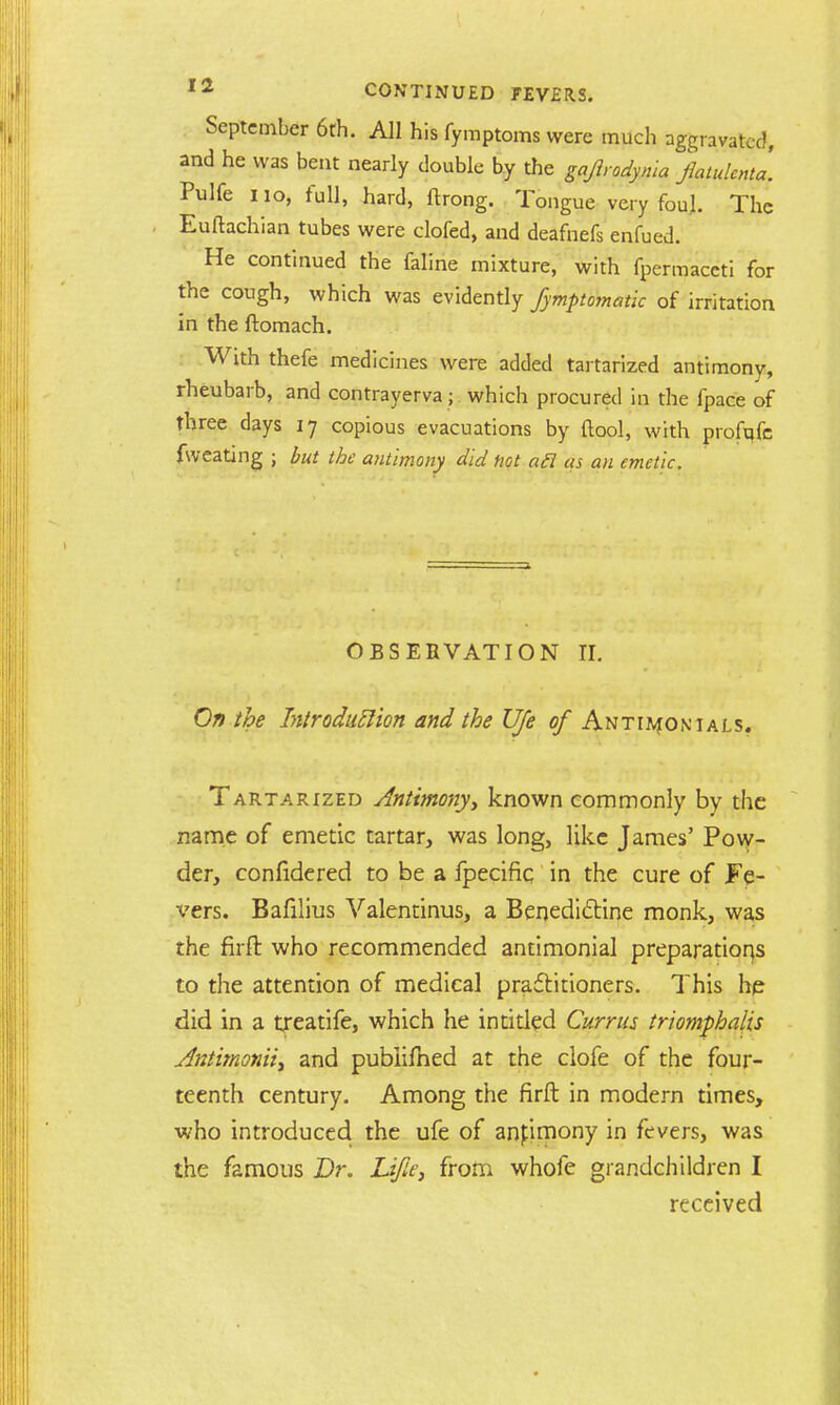 September 6th. All his fymptoms were much aggravated, and he was bent nearly double by the gajlrodynia flatulent*, Pulfe 110, full, hard, ftrong. Tongue very foul. The Euftachian tubes were clofed, and deafnefs enfued. He continued the faline mixture, with fpermaccti for the cough, which was evidently fymptomatic of irritation in the ftomach. With thefe medicines were added tartarized antimony, rheubarb, and contrayerva ; which procured in the fpace of three days 17 copious evacuations by {tool, with profqfe fweating ; but the antimony did ttot acl as an emetic. OBSERVATION II. On the Introduction and the Ufe c/Antijvionials. Tartarized Antimony, known commonly by the name of emetic tartar, was long, like James' Pow- der, confidcred to be a fpecific in the cure of Fe- vers. Bafilius Valentinus, a Benedictine monk, was the firft who recommended antimonial preparations to the attention of medical practitioners. This he did in a txeatife, which he intitied Currus triomphalis Jntimoniiy and publifhed at the clofe of the four- teenth century. Among the firft in modern times, who introduced the ufe of anfimony in fevers, was the famous Dr. Ufle, from whofe grandchildren I received