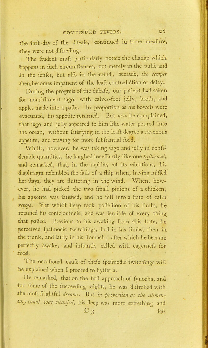 Are firft day of the difeafe, continued iu fome meafme, •they were not diftreffing. The ftudent muft particularly notice the change which happens in fuch circumftances, not merely in the pulfe and in the fenfes, but alfo in the mind; becaufe, the temper then, becomes impatient of the leaft. contradiction or delay. During the progrefs of die difeafe, our patient had taken for nourifhment fago, with calves-foot jelly, broth, and apples made into a -pafte. In proportion as his bowels were evacuated, his appetite returned. But mow he complained, that fago and jelly appeared to him like water poured into the ocean, without fatisfying in the leaft degree a ravenous appetite, and craving for more fubftantial food. Whilft, however, he was taking fago and jelly in confi- derable quantities, he laughed inceffantly like one hyjlcrica'y and .remarked, that, in the rapidity of its vibrations, his diaphragm refembled the fails of a {hip when, having miffed her flays, they are fluttering in the wind. When, how- ever, he had picked the two fmall pinions of a chicken, tis appetite was fatisfied, and he fell into a ftate of calm fepvfe. Yet whilft- fleep took poffeffion of his limbs, he retained his confcioufnefs, and was fenfible of every thing that paffed. Previous to his awaking from this ftate, he perceived fpafmodic twitchings, firft in his limbs, then iri the trunk, and latUy in his ftomach ; after which he became perfectly awake, and inftantly called with eagernefs for food. The occafional caufe of thefe fpafmodic twitchings will 'be explained when I proceed to hyfteria. He remarked, that on the firft approach of fynocha, and for fome of the fucceeding eights, he was diftrefled with the moft frightful dreams. But in proportion as the alimcn- ■iary canal was c/eanfed, his fleep was more ■rcfrefliing and -C3 ' Mi