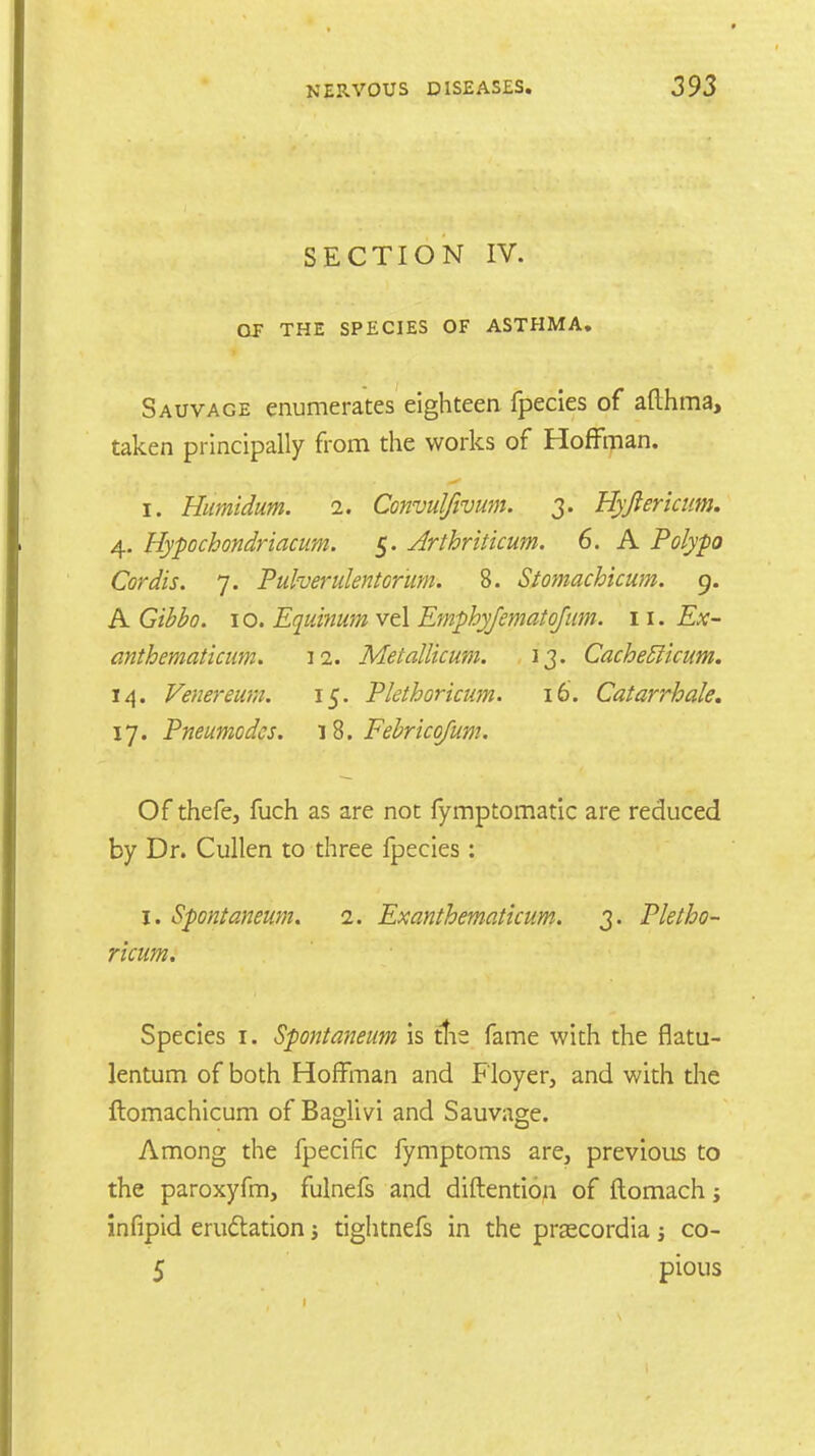 SECTION IV. OF THE SPECIES OF ASTHMA. Sauvage enumerates eighteen fpecies of afthma, taken principally from the works of Hoffman. i. Humidum. n. Convulftvum. 3. Hypericum. 4. Hypochondriacum. 5. Arthritkum. 6. A Polypo Cordis. 7. Puherulentor'um. 8. Stomachicum. 9. A Gibbo. 10. Equinum vel Emphyfematojum. 11. Ex- anthematicum. 12. Metallicum. 13. CacheElicum. 14. Venereum. 15. Plethoricum. 16. Catarrh ale. 17. Pneumodes. 18. Febricofum. Of thefe, fuch as are not fymptomatic are reduced by Dr. Cullen to three fpecies: 1. Spontaneum. 1. Exanthematicum. 3. Pletho- ricum. Species 1. Spontaneum is tlie fame with the flatu- lentum of both Hoffman and Floyer, and with the ftomachicum of Baglivi and Sauvage. Among the fpecific fymptoms are, previous to the paroxyfm, fulnefs and diftention of ftomach; infipid eructation j tiglitnefs in the prascordia; co- 5 pious