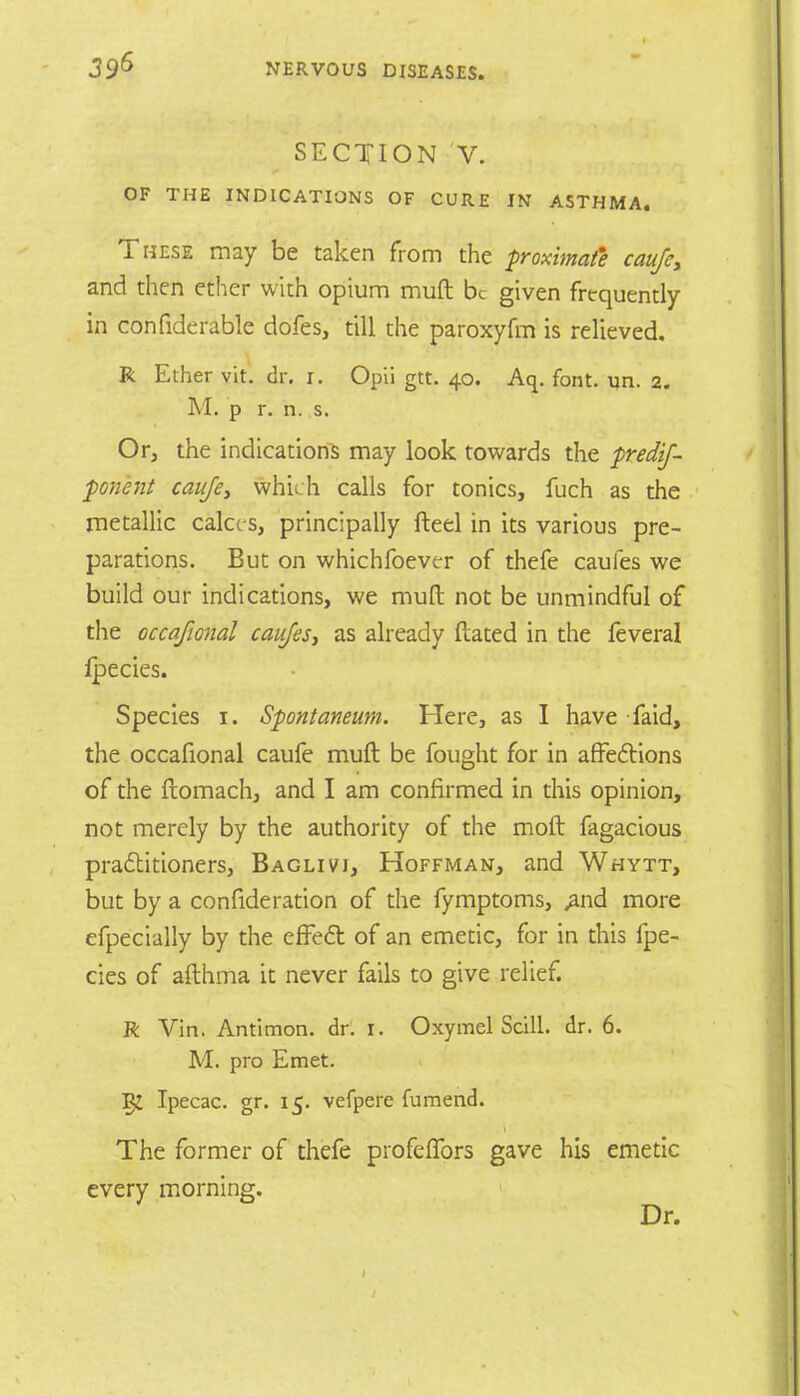 SECTION V. OF THE INDICATIONS OF CURE IN ASTHMA. These may be taken from the proximate caufc, and then ether with opium muft be given frequently in confiderable dofes, till the paroxyfm is relieved. R Ether vit. dr. i. Opii gtt. 40. Aq. font. un. 2. M. p r. n. s. Or, the indications may look towards the predif- ponent caujey which calls for tonics, fuch as the metallic calces, principally fteel in its various pre- parations. But on whichfoever of thefe caufes we build our indications, we mud not be unmindful of the occafional caicfes, as already dated in the feveral ipecies. Species 1. Spontaneum. Here, as I have faid, the occafional caufe muft be fought for in affections of the ftomach, and I am confirmed in this opinion, not merely by the authority of the molt fagacious practitioners, Baglivi, Hoffman, and Whytt, but by a con fide ration of the fymptoms, ,and more efpecially by the effedt of an emetic, for in this ipe- cies of afthma it never fails to give relief. R Vin. Antimon. dr. 1. Oxymel Still, dr. 6. M. pro Emet. Ipecac, gr. 15. vefpere fumend. The former of thefe profeflbrs gave his emetic every morning. Dr.