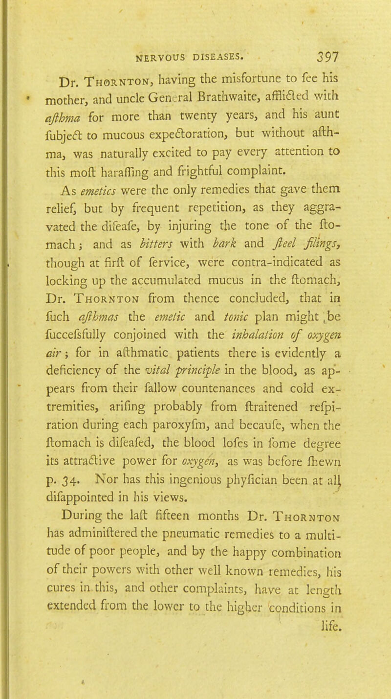Dr. Thornton, having the misfortune to fee his mother, and uncle General Brathwaite, afflided with afthma for more than twenty years, and his aunt fubje<ft to mucous expectoration, but without afth- ma, was naturally excited to pay every attention to this moft harafling and frightful complaint. As emetics were the only remedies that gave them relief, but by frequent repetition, as they aggra- vated the difeafe, by injuring the tone of the fto- mach; and as bitters with bark and fie el filings, though at firft of fervice, were contra-indicated as locking up the accumulated mucus in the ftomach, Dr. Thornton from thence concluded, that in fuch afihmas the emetic and tonic plan might Lbe fuccefsfully conjoined with the inhalation of oxygen air; for in afthmatic patients there is evidently a deficiency of the vital principle in the blood, as ap- pears from their fallow countenances and cold ex- tremities, arifing probably from ftraitened refpi- ration during each paroxyfm, and becaufe, when the ftomach is difeafed, the blood lofes in fome degree its attractive power for oxygen, as was before fhewn p. 34. Nor has this ingenious phyfician been at alj, difappointed in his views. During the laft fifteen months Dr. Thornton has adminiftered the pneumatic remedies to a multi- tude of poor people, and by the happy combination of their powers with other well known remedies, his cures in this, and other complaints, have at length extended from the lower to the higher conditions in life.