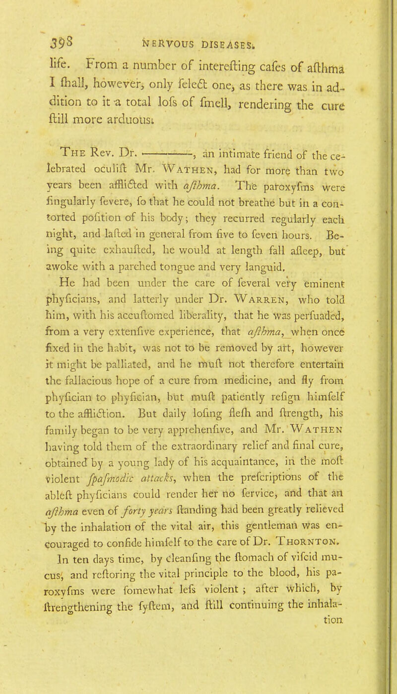 life. From a number of interefting cafes of afthma I (hall, however, only feledt one> as there was in ad- dition to it a total lofs of fmell, rendering the cure ftill more arduous: The Rev. Dr. • , an intimate friend of the ce- lebrated oculift Mr. Wathen, had for more than two years been afflicted with afthma. The paroxyfms were fingularly fevere, fo that he could not breathe but in a con- torted pofition of his body; they recurred regularly each night, and laded in general from five to feven hours. Be- ing quite cxhaufted, he would at length fall aficep, but awoke with a parched tongue and very languid. He had been under the care of feveral very eminent phyficians, and latterly under Dr. Warren, who told him, with his accuftomed liberality, that he was perfuaded, from a very extenfive experience, that afthma, when once fixed in the habit, was not to be removed by art, however it might be palliated, and he muft not therefore entertain the fallacious hope of a cure from medicine, and fly from phvfician to phyfician, but muft patiently refign himfelf to the affliction. But daily lofing flelh and ftrength, his family began to be very appi ehenfive, and Mr. Wathen having told them of the extraordinary relief and final cure, obtained by a young lady of his acquaintance, in the mod: Violent fpafmodk attacks, when the prefcriptions of the ableft phyficians could render her no fervice, and that art afthma even of forty years Handing had been greatly relieved by the inhalation of the vital air, this gentleman was en- couraged to confide himfelf to the care of Dr. Thornton. In ten days time, by cleanfing the ftomach of vifcid mu- cus', and rcftoring the vital principle to the blood, his pa- roxyfms were fomewhat lefs violent > after which, by lengthening the fyftem, and ftill continuing the inhala- tion