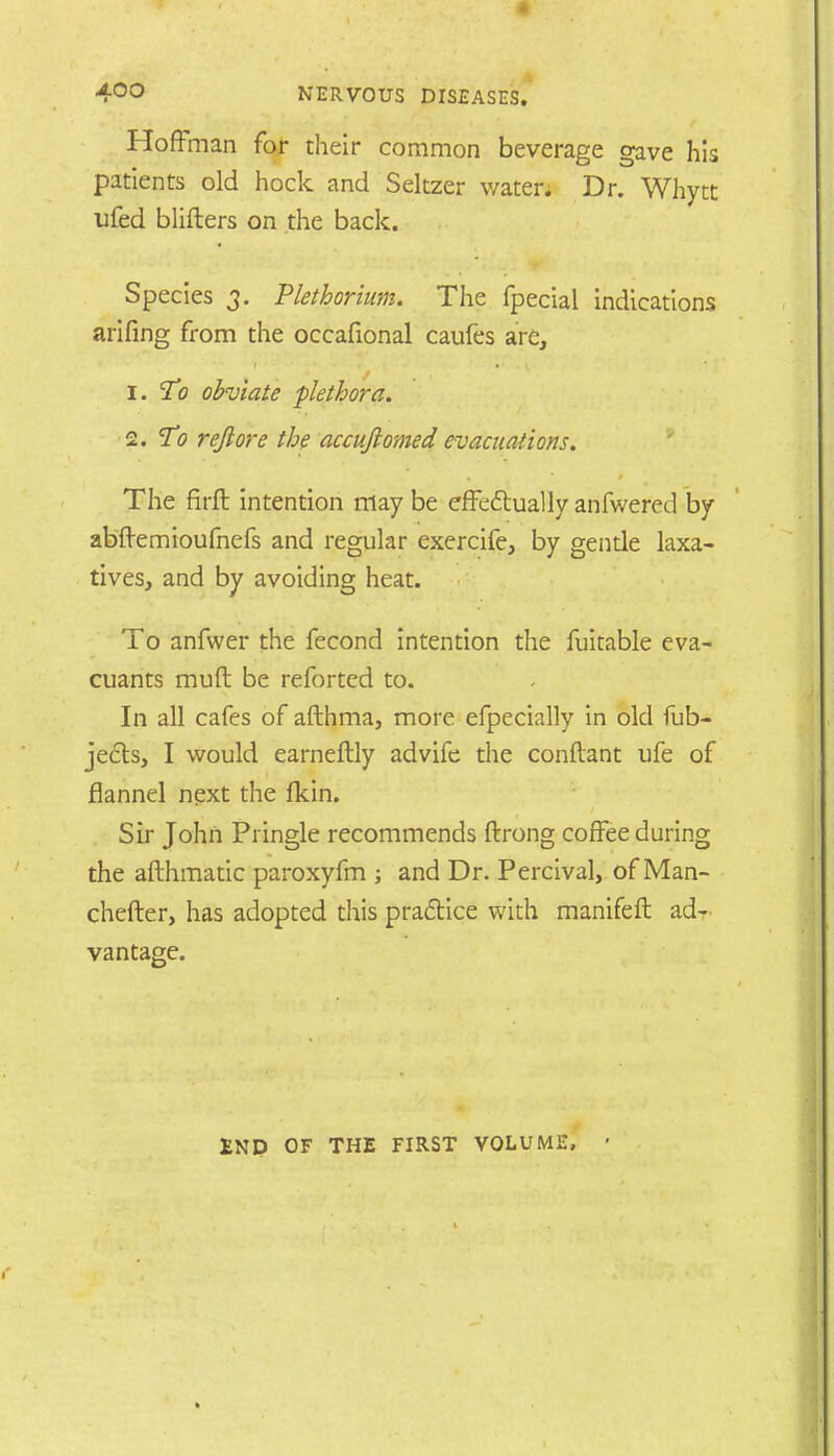 Hoftman far their common beverage gave his patients old hock and Seltzer water. Dr. Whytt ufed blifters on the back. Species 3. Plethorium. The fpecial indications arifing from the occafional caufes are, 1. To obviate plethora. 2. To reft ore the accuftomed evacuations. The firft intention may be effe&ually anfwered by abftemioufnefs and regular exercife, by gentle laxa- tives, and by avoiding heat. To anfwer the fecond intention the fuitable eva- cuants muft be reforted to. In all cafes of afthma, more efpecially in old fub- je£b, I would earneftly advife the conftant ufe of flannel next the fkin. Sir John Pringle recommends ftrong coffee during the afthmatic paroxyfm ; and Dr. Percival, of Man- chefter, has adopted this practice with manifeft ad- vantage. ENP OF THE FIRST VOLUME,
