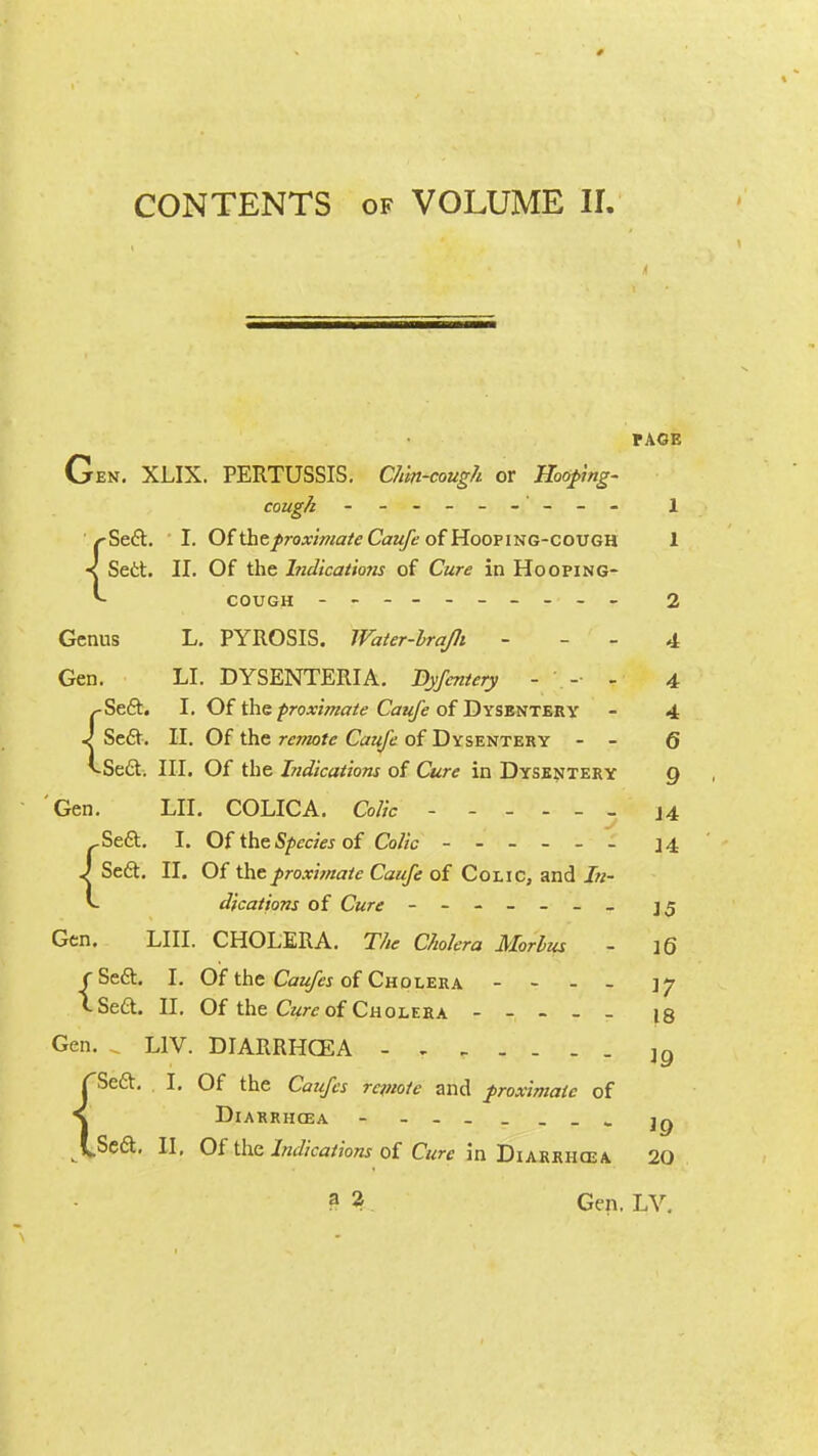 PAGE Gen. XLIX. PERTUSSIS. Chin-cough or Hooping- cough ------ --- 1 /-Seft. I. Of \heproximate Caufe of Hooping-cough 1 ■< Sett. II. Of the Indications of Cure in Hooping- *» cough - -- -- -- -- - 2 Genus L. PYROSIS. Water-lrajli 4 Gen. LI. DYSENTERIA. Dyfentery - - - 4 ,-SecL I. Of the proximate Caufe of Dysentery - 4 J Se6t. II. Of the remote Caufe of Dysentery - - 6 vSe£t. III. Of the hidications of Cure in Dysentery q 'Gen. LII. COLICA. Colic ------ J4 ..Sect. I. Of the Species of Colic - -- -- - 14 J Se6t. II. Of the proximate Caufe of Colic, and In- v dfcations of C«rt - Gen. LIII. CHOLERA. The Cholera Morbus - 16 rSe6t. I. Of the Caufes of Cholera - - - - \y CSeft. II. Of the Cure of Cholera ----- l8 Gen. „ L1V. DIARRHCEA lQ f~SecL I. Of the Caufes remote and proximate of S DlARRH03A - jq \Sc&, II, Of the Indications of Cure in Diarrhcea 20 a 2 Gen. LV.