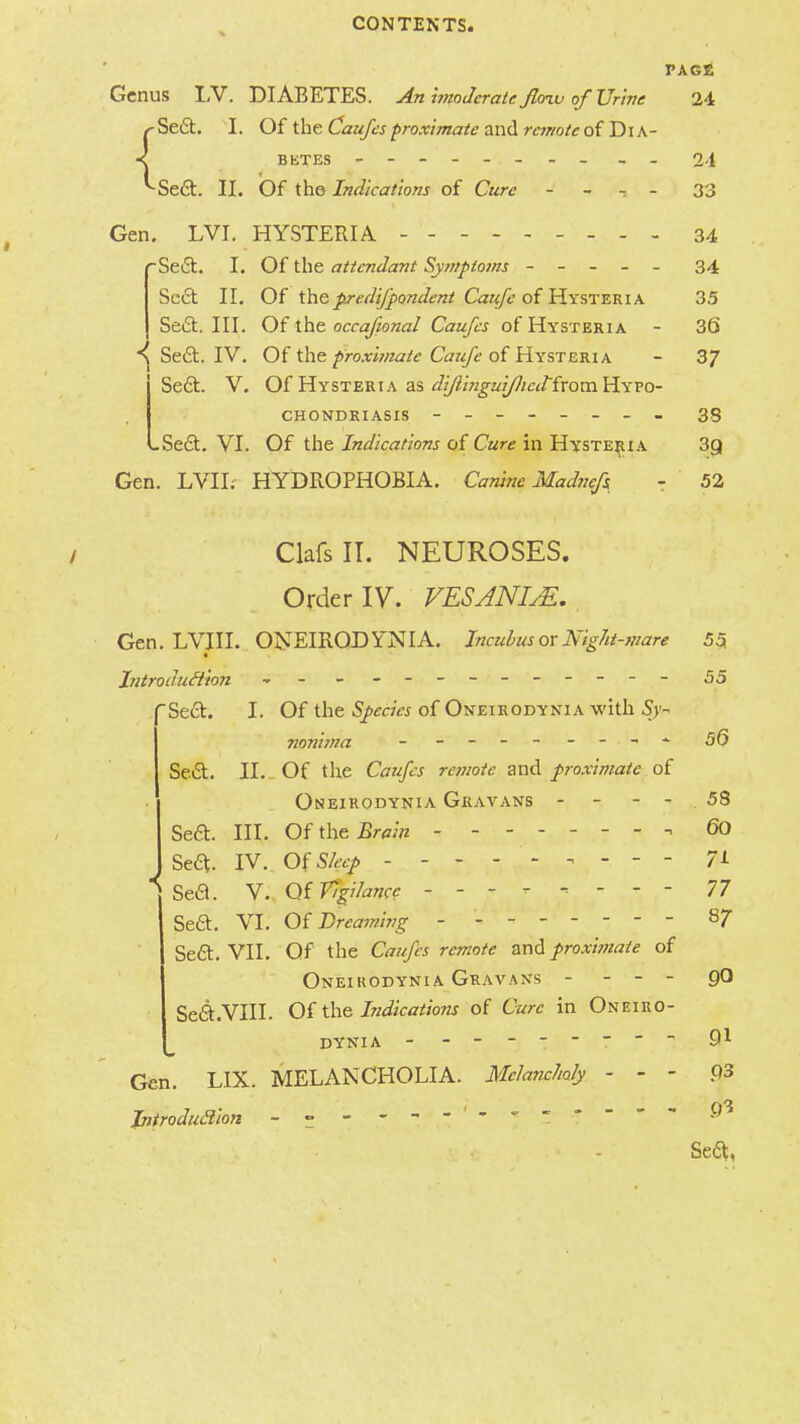 PAGE Genus LV. DIABETES. An imoderate floiv of Urine 24 /-Se6t. I. Of the Caufes proximate and remote of Dia- < betes - - - - - - 24 ^Se6t. II. Of the Indications of Cure - -. - 33 Gen. LVI. HYSTERIA - - 34 rSe£t. I. Of the attendant Symptoms ----- 34 I Sect II. Of thepredifpondent Caufe of Hysteria 35 I Sect. III. Of the occafional Caufes of Hysteria - 36 K Sect. IV. Of the proximate Caufe of Hysteria - 37 Seel:. V. Of Hysteria as diJUnguiflicitfrom Hypo- chondriasis ------- - 3S -Seel;. VI. Of the Indications of Cure in Hysteria 3g Gen. LVIL HYDROPHOBIA. Canine Madrnfs - 52 ClafsIT. NEUROSES. Orderly. VESANIJE. Gen. LVIII. ONEIRODYNIA. Incubus ox Night-mare Introduction - - - - -- - - -- -- - Sect. I. Of the Species of Oneirodynia with Sy- nonima - - - -- - - Sect. II._ Of the Caufes remote and proximate of Oneirodynia Gravans - - Sea. III. OfthcBwji 1 ., ? Seft. IV. Of Sleep Sefl. V. Of Vigilance - - - - , - - - Sea. VI. Of Dreaming - ------- Sea. VII. Of the Caufes remote and proximate of Oneirodynia Gravans - - - Seel .VIII. Of the Indications of Cure in Oneiro- dynia - - Gen. LIX. MELANCHOLIA. Melancholy - - - Introduction - ~ - - - - - 55. 55 56 58 60 7i 77 87 90 91 93 .0^ Sea,