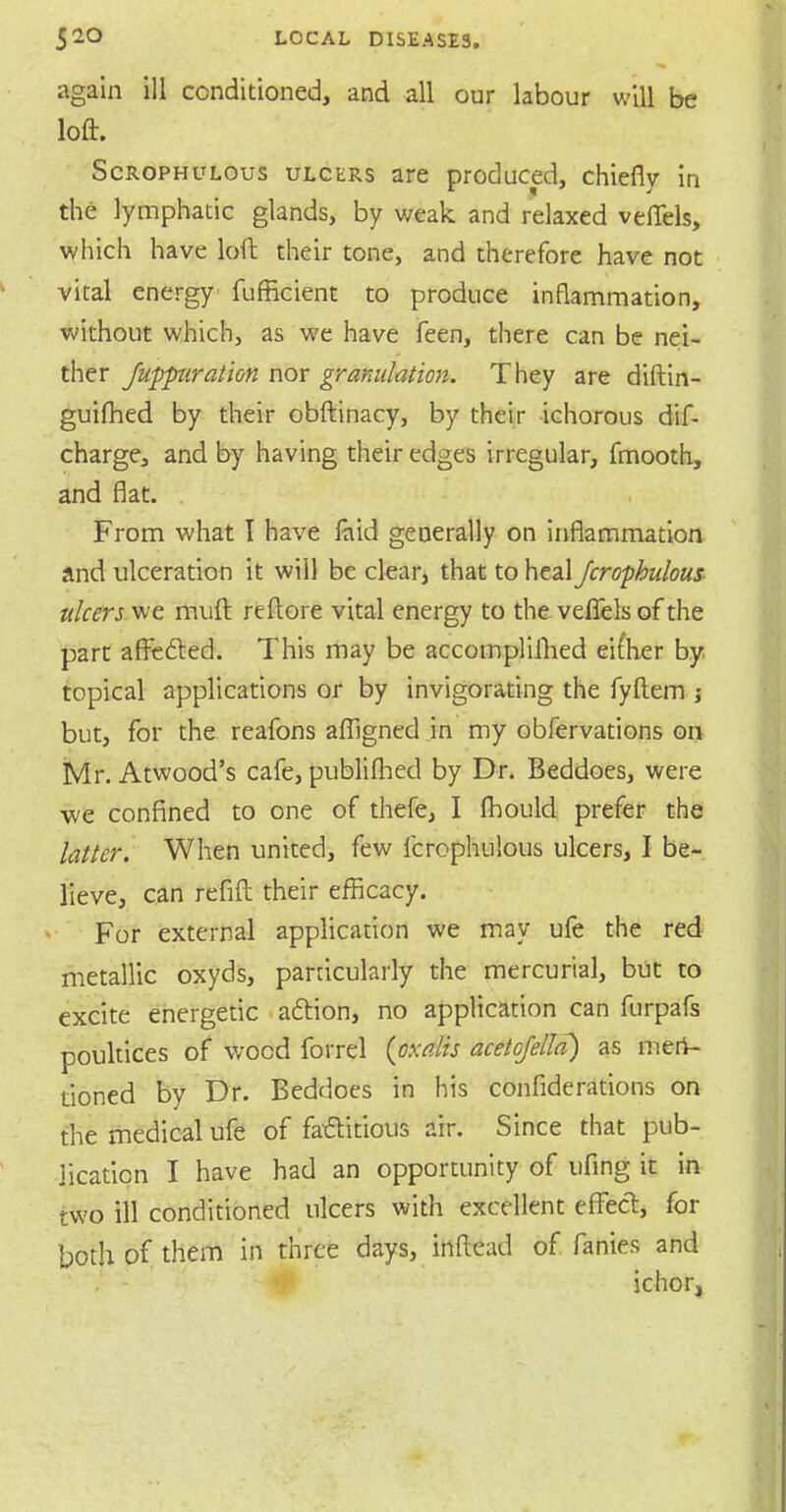 again ill conditioned, and all our labour will be loft. Scrophulous ulcers are produced, chiefly in the lymphatic glands, by weak and relaxed vefiels, which have loll their tone, and therefore have not vital energy fufficient to produce inflammation, without which, as we have feen, there can be nei- ther fuppuration nor granulation. They are diftin- guifhed by their obftinacy, by their ichorous dif- charge, and by having their edges irregular, fmooth, and flat. From what I have faid generally on inflammation and ulceration it will be clear, that to heal Jcrophulous ulcers we mult reftore vital energy to the veflels of the part affected. This may be accomplifhed eifher by topical applications or by invigorating the fyftem j but, for the reafons afllgned in my obfervations on Mr. Atwood's cafe, publifhed by Dr. Beddoes, were ■we confined to one of thefe, I fhould prefer the latter. When united, few fcrophulous ulcers, I be- lieve, can refill their efficacy. For external application we may ufe the red metallic oxyds, particularly the mercurial, but to excite energetic action, no application can furpafs poultices of wood forrel {oxalis acetojella) as men- tioned by Dr. Beddoes in his confiderations on the medical ufe of factitious air. Since that pub- lication I have had an opportunity of ufing it in two ill conditioned ulcers with excellent effect, for both of them in three days, inftead of fanies and ichor,