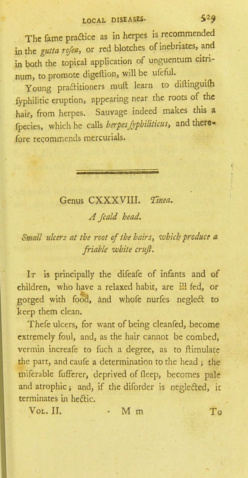 The fame practice as in herpes is recommended in the gutta rofea, or red blotches of inebriates, and in both the topical application of unguentum citn- num, to promote digcftion, will be ufeful. Young praftitioners rauft learn to diftinguilh fyphilitic eruption, appearing near the roots of the hair, from herpes. Sauvage indeed makes this a fpecies, which he calls herpesfyphiliticusy and there- fore recommends mercurials. Genus CXXXVIII. Tinea. A Jcald head. Small ulcers at the root of the hairs 3 which produce a friable white cruft. It is principally the difeafe of infants and of children, who have a relaxed habit, are ill fed, or gorged with food, and whofe nurfes neglect to keep them clean. Thefe ulcers, for want of being cleanfed, become extremely foul, and, as the hair cannot be combed, vermin increafe to fuch a degree, as to ftimulate the part, and caufe a determination to the head ; the miferable fuffcrer, deprived of fleep, becomes pale and atrophic i and, if the diforder is neglected, it terminates in hectic. Vol. II. -Mm To