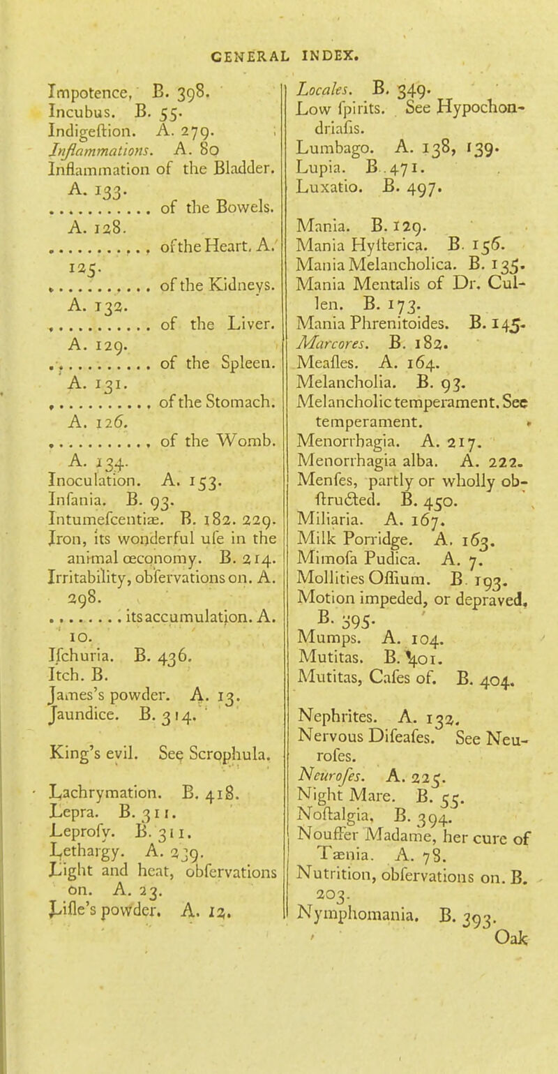 Impotence, B. 398. Incubus. B. 55. Indigeftion. A. 279. Inflammations. A. 80 Inflammation of the Bladder. A. 133. of the Bowels. A.138. of the Heart. A.' 135. of the Kidneys. A. 133. of the Liver. A. 129. of the Spleen. 'A. 131. of the Stomach. A. 126. of the Womb. Inoculation. A. 153. Infania. B. 93. Intumefcentiae. B. 182. 329. Iron, its wonderful ufe in the animal ceconomy. B. 314. Irritability, obfervations on. A. 398. _ , its accumulation. A. 10. Ifchuria. B. 436. Itch. B. James's powder. A. 13. Jaundice. B. 3 14, King's evil. See Scrophula. Lachrymation. B. 418. Lepra. B. 311. Leprofy. B. 311. Lethargy. A. 339. Light and heat, obfervations on. A. 23. Lille's powder. A. 13. Locales. B. 349. Low fpirits. See Hypochoa- driafis. Lumbago. A. 138, 139. Lupia. B. 471. Luxatio. B. 497. Mania. B. 129. Mania Hytterica. B. 155. Mania Melancholica. B. 135. Mania Mentalis of Dr. Cul- len. B. 173. Mania Phrenitoides. B. 145. Mar cores. B. 183. Meafles. A. 164. Melancholia. B. 93. Melancholic temperament. See temperament. . Menorrhagia. A. 317. Menorrhagia alba. A. 222. Menfes, partly or wholly ob- ftrucSted. B. 450. Miliaria. A. 167. Milk Porridge. A. 163. Mimofa Pudica. A. 7. MollitiesOffium. B. T93. Motion impeded, or depraved. B. 395- Mumps. A. 104. Mutitas. B.tyn. Mutitas, Cafes of. B. 404. Nephrites. A. 133. Nervous Difeafes. See Neu- rofes. Ncurofes. A. 325. Night Mare. B. 55. Noftalgia. B. 394. NoufFer Madame, her cure of Taenia. A. 78. Nutrition, obfervations on. B. 203. Nymphomania. B. 393. Oak