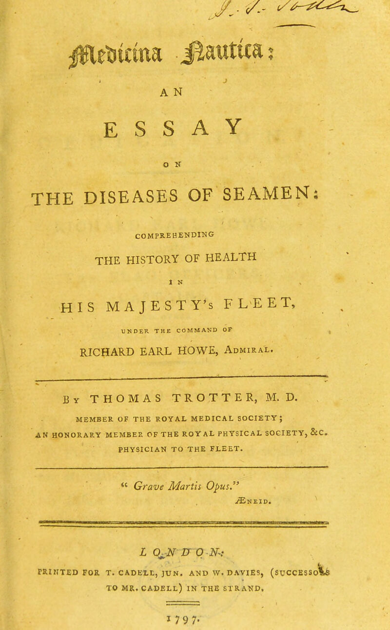 j A N ESSAY O N THE DISEASES OF SEAMEN: COMPREHENDING THE HISTORY OF HEALTH 1 N HIS MAJESTY'S FLEET, UNDER THE COMMAND OP RICHARD EARL HOWE, Admiral. By THOMAS TROTTER, M. D. MEMBER OF THE ROYAL MEDICAL SOCIETY; AN HONORARY MEMBER OF THE ROYAL PHYSICAL SOCIETY, &C. PHYSICIAN TO THE FLEET.  Grave Martis Opus. /Eneid. L ChN D ON-: FRUITED FOR T. CADELL, JUN. AND W. DAVIES, (SUCCESSO^! TO MR. CADELL) IN THE STRAND.