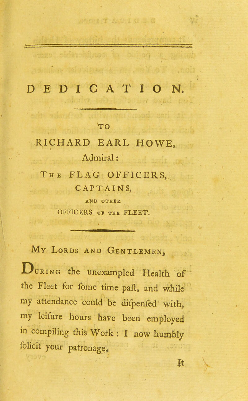 TO RICHARD EARL HOWE, Admiral: The FLAG OFFICERS, CAPTAINS, AND OTHER OFFICERS o» the FLEET. My Lords and Gentlemen, During the unexampled Health of the Fleet for fome time part, and while my attendance could be difpenfed with, my leifure hours have been employed in compiling this Work : I now humbly folicit your patronage* It