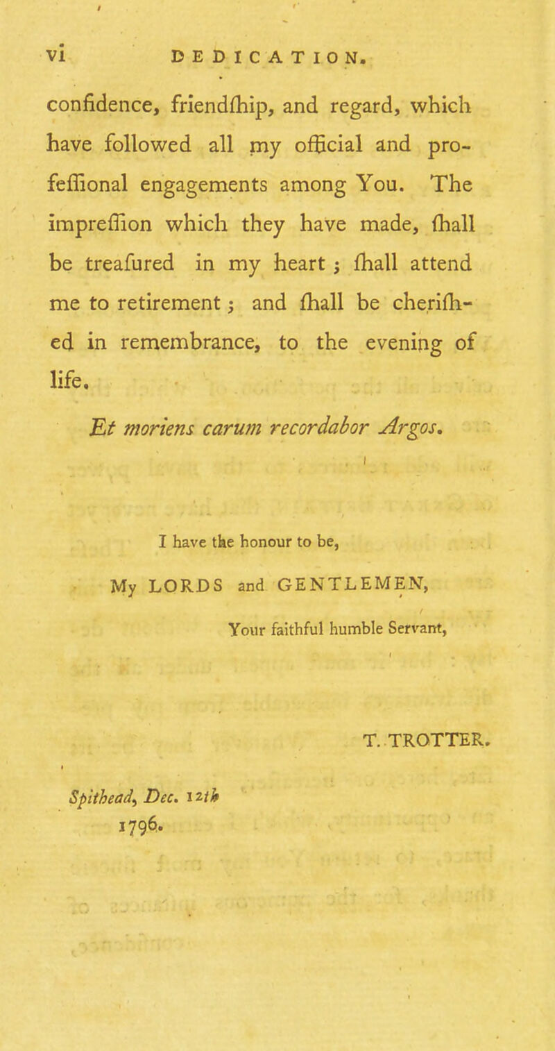 confidence, friendihip, and regard, which have followed all my official and pro- feffional engagements among You. The impreflion which they have made, (hall be treafured in my heart j mail attend me to retirement; and mail be cherifh- ed in remembrance, to the evening of life. Et mortem carum recordabor Argos. I have the honour to be, My LORDS and GENTLEMEN, Your faithful humble Servant, T. TROTTER. Sphhead) Dec. iUb 1796.