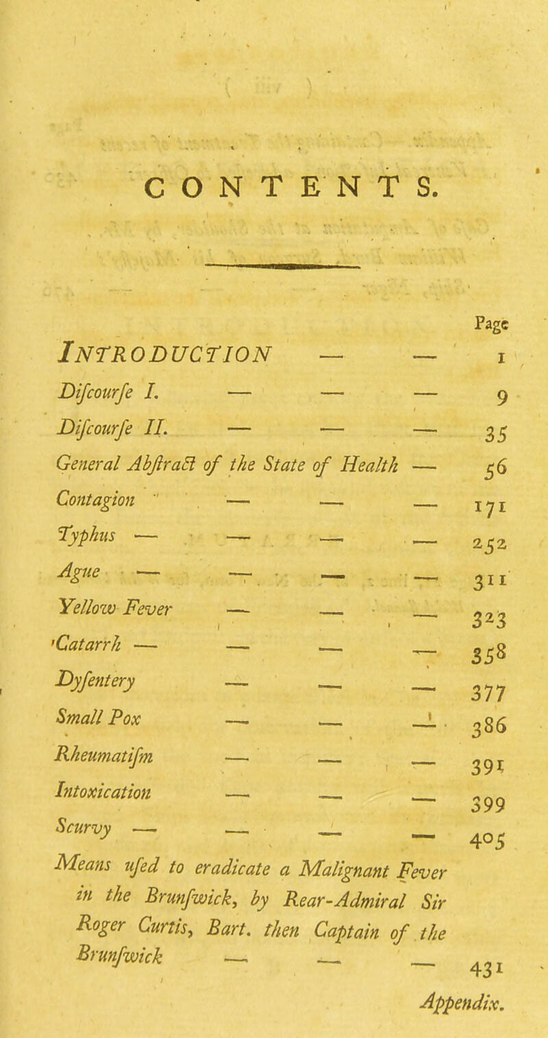 CONTENTS. Page Introduction — — i Difcourfe I. — — — g Difcourfe II. — — — 35 General Abjlracl of the State of Health — 56 Contagion — — Typhus •— — —, , AgUe y. ,mmmm Yellow Fever — 'Catarrh — — Dyfentery ~™ , Small Pox —. ' Rheumatifm — ^91; Intoxication — — „ „ _ ^99 Scurvy — — — — 405 Means ufed to eradicate a Malignant Fever in the Brunfwick, by Rear-Admiral Sir Roger Curtis, Bart, then Captain of the Brunfwick — —. Appendix. 171 252 358 377 386