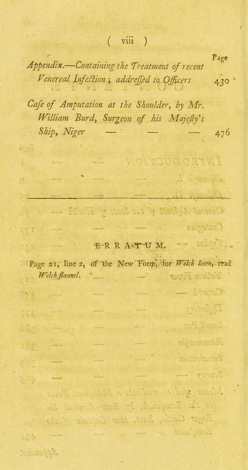 Page Appendix.—Containing the Treatment of recent Venereal Infeclion ; addreffed to Officers 430 Cafe of Amputation at the Shoulder, by Mr. William Burd, Surgeon of his Majejlfs Ship, Niger — ' — — 476 *«v*. o .v. -E-R R A-T~U M. ' Page 21, line 2, of the New'Forn^ for Welch Htien, read Welch flannel. T.'.