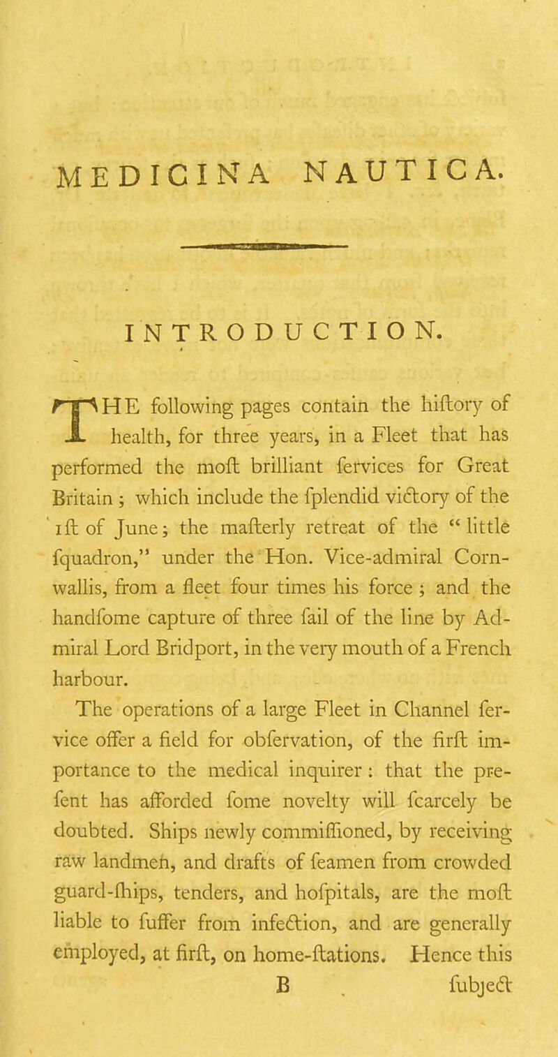 INTRODUCTION. THE following pages contain the hiftory of health, for three years, in a Fleet that has performed the raoft brilliant fervices for Great Britain ; which include the fplendid victory of the ift of June; the mafterly retreat of the  little fquadron, under the Hon. Vice-admiral Corn- wallis, from a fleet four times his force ; and the handfome capture of three fail of the line by Ad- miral Lord Bridport, in the very mouth of a French harbour. The operations of a large Fleet in Channel fer- vice offer a field for obfervation, of the firft im- portance to the medical inquirer: that the pre- fent has afforded fome novelty will fcarcely be doubted. Ships newly commiffioned, by receiving raw landmen, and drafts of feamen from crowded guard-fhips, tenders, and hofpitals, are the moft liable to fuffer from infection, and are generally employed, at firft, on home-ftations. Hence this B fubjecl