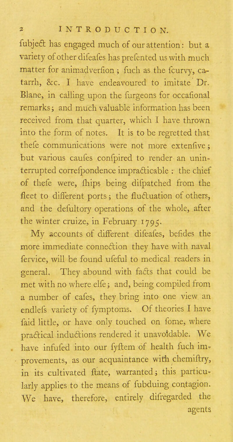 fubject has engaged much of our attention: but a variety of other difeafes has prefented us with much matter for animadverfion ; fuch as the fcurvy, ca- tarrh, &c. I have endeavoured to imitate Dr. Blane, in calling upon the furgeons for occafional remarks; and much valuable information has been received from that quarter, which I have thrown into the form of notes. It is to be regretted that thefe communications were not more extenfive; but various caufes confpired to render an unin- terrupted correfpondence impracticable : the chief of thefe were, mips being difpatched from the fleet to different ports; the fluctuation of others, and the defultory operations of the whole, after the winter cruize, in February 1795. My accounts of different difeafes, befides the more immediate connection they have with naval fervice, will be found ufeful to medical readers in general. They abound with fades that could be met with no where elfe; and, being compiled from a number of cafes, they bring into one view an endlefs variety of fymptoms. Of theories I have faid little, or have only touched on fome, where practical inductions rendered it unavoidable. We have infufed into our fyftem of health fuch im- provements, as our acquaintance with chemiftry, in its cultivated ftate, warranted; this particu- larly applies to the means of fubduing contagion. We have, therefore, entirely difregarded the agents