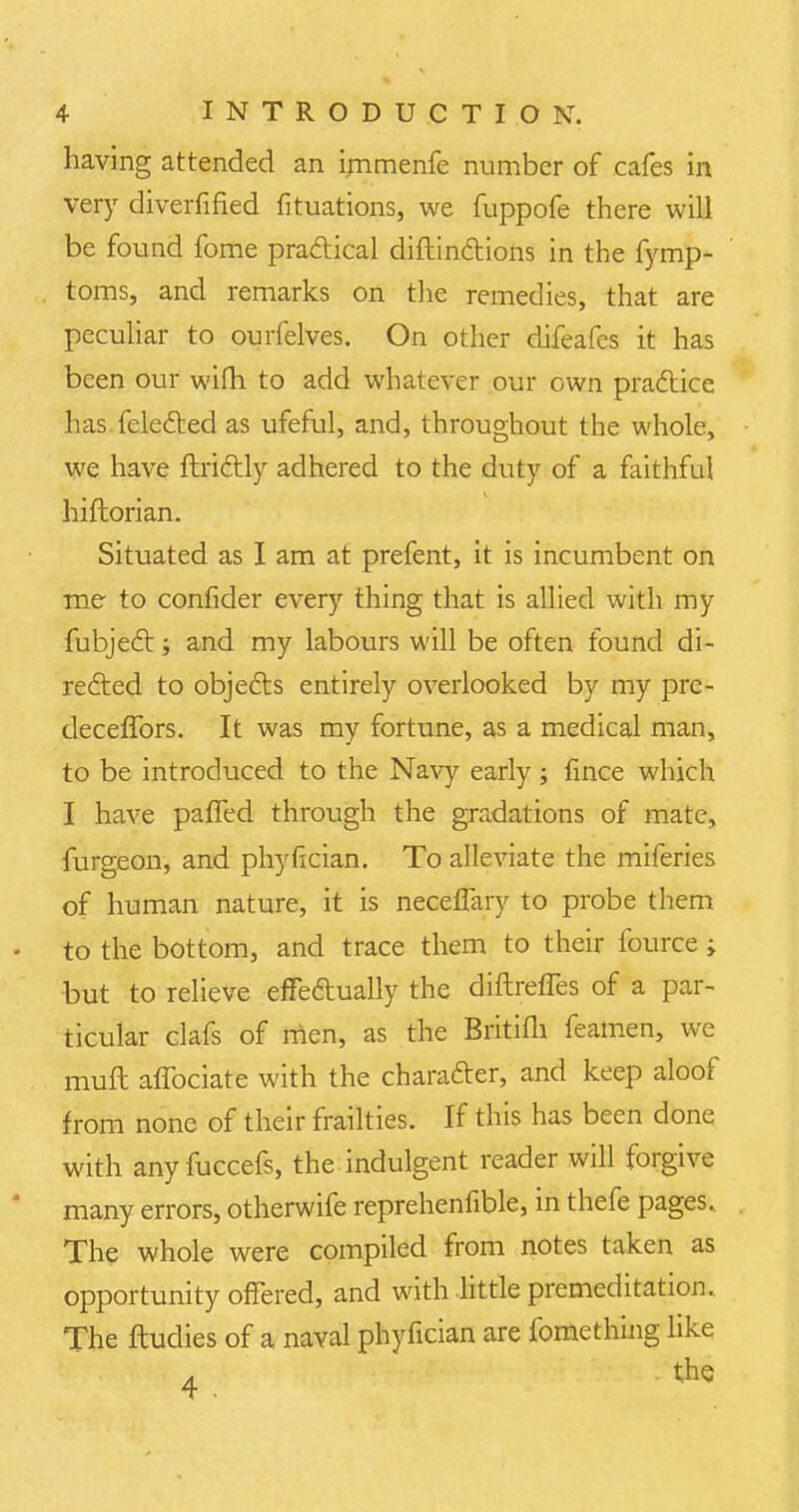 having attended an irnmenfe number of cafes in very diverfified fituations, we fuppofe there will be found fome practical diftinctions in the fymp- toms, and remarks on the remedies, that are peculiar to ourfelves. On other difeafcs it has been our wifh to add whatever our own practice has felected as ufeful, and, throughout the whole, we have ftrictly adhered to the duty of a faithful hiflorian. Situated as I am at prefent, it is incumbent on me to confider every thing that is allied with my fubject; and my labours will be often found di- rected to objects entirely overlooked by my pre- deceffors. It was my fortune, as a medical man, to be introduced to the Navy early; fince which I have parTed through the gradations of mate, furgeon, and phyfician. To alleviate the miferies of human nature, it is neceffary to probe them to the bottom, and trace them to their fource ; but to relieve efFeftually the diftrefTes of a par- ticular clafs of men, as the Britifli feamen, we muft affociate with the character, and keep aloof from none of their frailties. If this has been done with any fuccefs, the indulgent reader will forgive many errors, otherwife reprehenfible, in thefe pages. The whole were compiled from notes taken as opportunity offered, and with little premeditation. The ftudies of a naval phyfician are fomething like