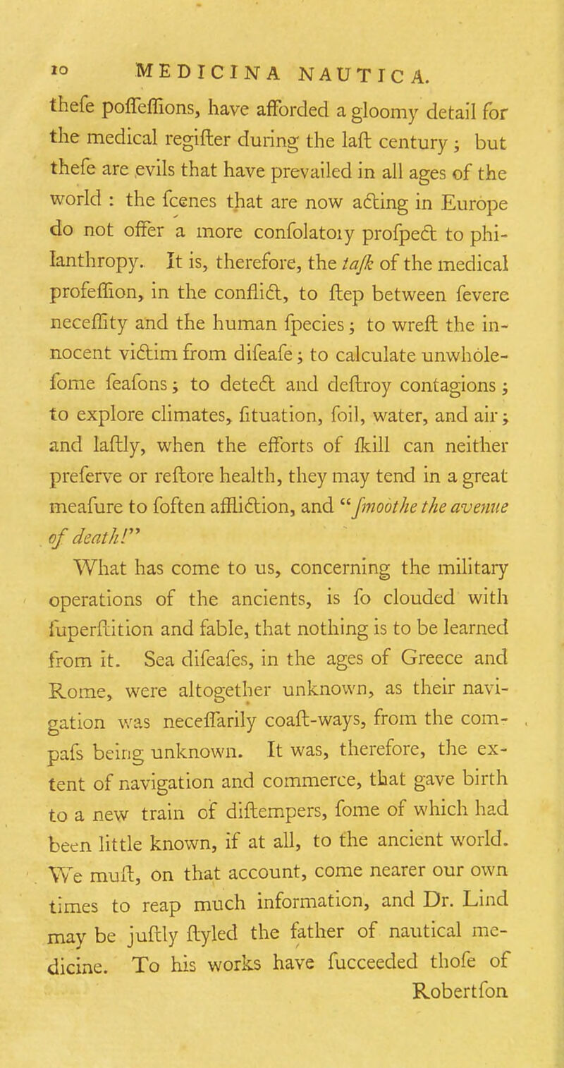 thefe pofleffions, have afforded a gloomy detail for the medical regifter during the laft century ; but thefe are evils that have prevailed in all ages of the world : the fcenes that are now a&ing in Europe do not offer a more confolatoiy profped to phi- lanthropy. It is, therefore, the tajk of the medical profeffion, in the conflict, to ftep between fevere neceffity and the human fpecies; to wreft the in- nocent vi&im from difeafe; to calculate unwhole- fome feafons; to detecl and deftroy contagions; to explore climates, fituation, foil, water, and air; and laftly, when the efforts of fkill can neither preferve or reftore health, they may tend in a great meafure to foften affliction, and fmoothe the avenue of death! What has come to us, concerning the military operations of the ancients, is fo clouded with iuperflition and fable, that nothing is to be learned from it. Sea difeafes, in the ages of Greece and Rome, were altogether unknown, as their navi- gation was necefTarily coafl-ways, from the com- . pafs being unknown. It was, therefore, the ex- tent of navigation and commerce, that gave birth to a new train of diflempers, fome of which had been little known, if at all, to the ancient world. We muft, on that account, come nearer our own times to reap much information, and Dr. Lind may be juftly ftyled the father of nautical me- dicine. To his works have fucceeded thofe of Robertfon
