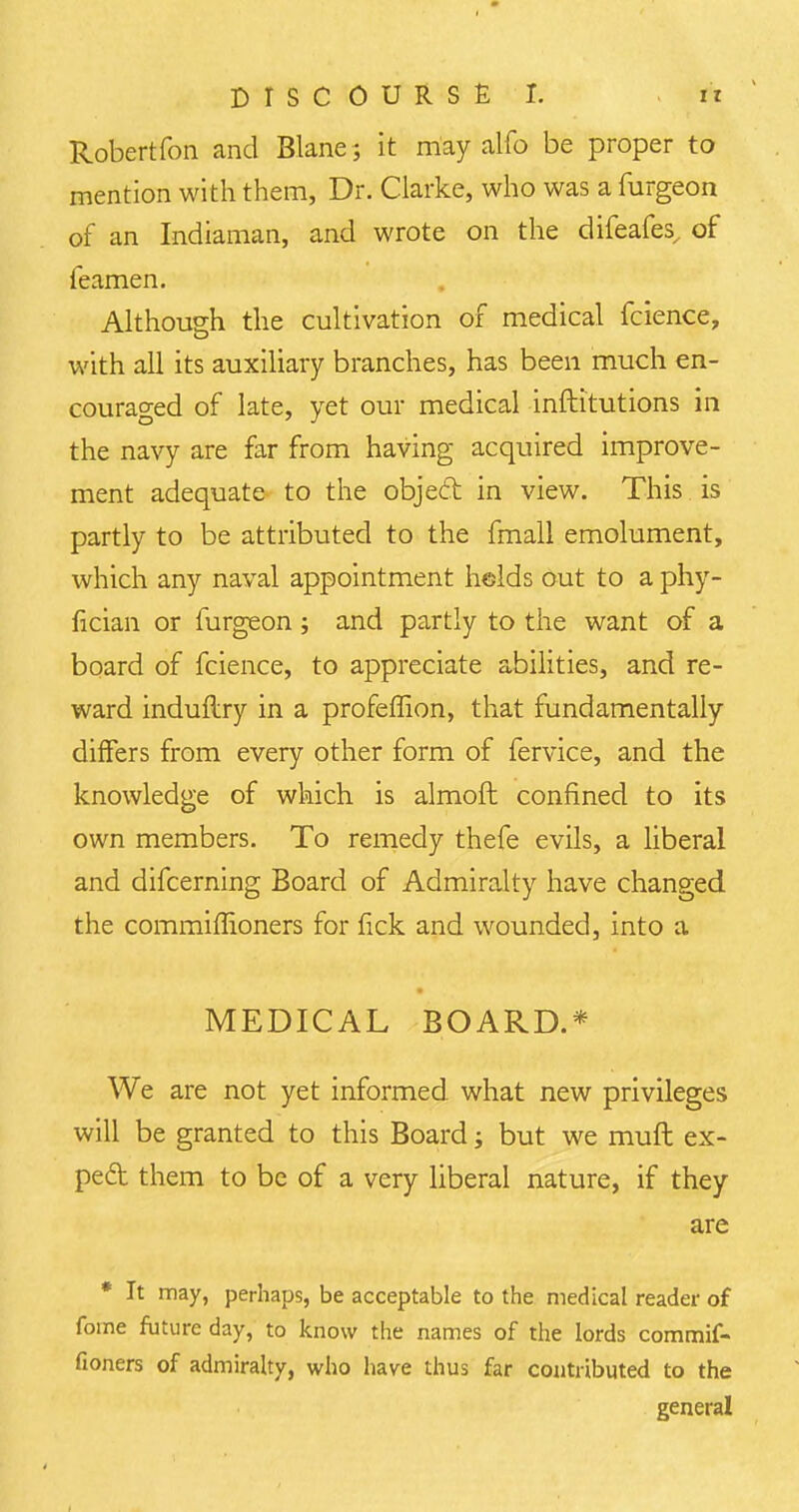 Robertfon and Blane; it may alfo be proper to mention with them, Dr. Clarke, who was a furgeon of an Indiaman, and wrote on the difeafes, of feamen. Although the cultivation of medical fcience, with all its auxiliary branches, has been much en- couraged of late, yet our medical inftitutions in the navy are far from having acquired improve- ment adequate to the object in view. This is partly to be attributed to the fmall emolument, which any naval appointment helds out to a phy- fician or furgeon; and partly to the want of a board of fcience, to appreciate abilities, and re- ward induflry in a profeffion, that fundamentally differs from every other form of fervice, and the knowledge of which is almoft confined to its own members. To remedy thefe evils, a liberal and difcerning Board of Admiralty have changed the commiflioners for fick and wounded, into a MEDICAL BOARD.* We are not yet informed, what new privileges will be granted to this Board j but we mufl ex- peft them to be of a very liberal nature, if they are * It may, perhaps, be acceptable to the medical reader of fome future day, to know the names of the lords commif- fioners of admiralty, who have thus far contributed to the general