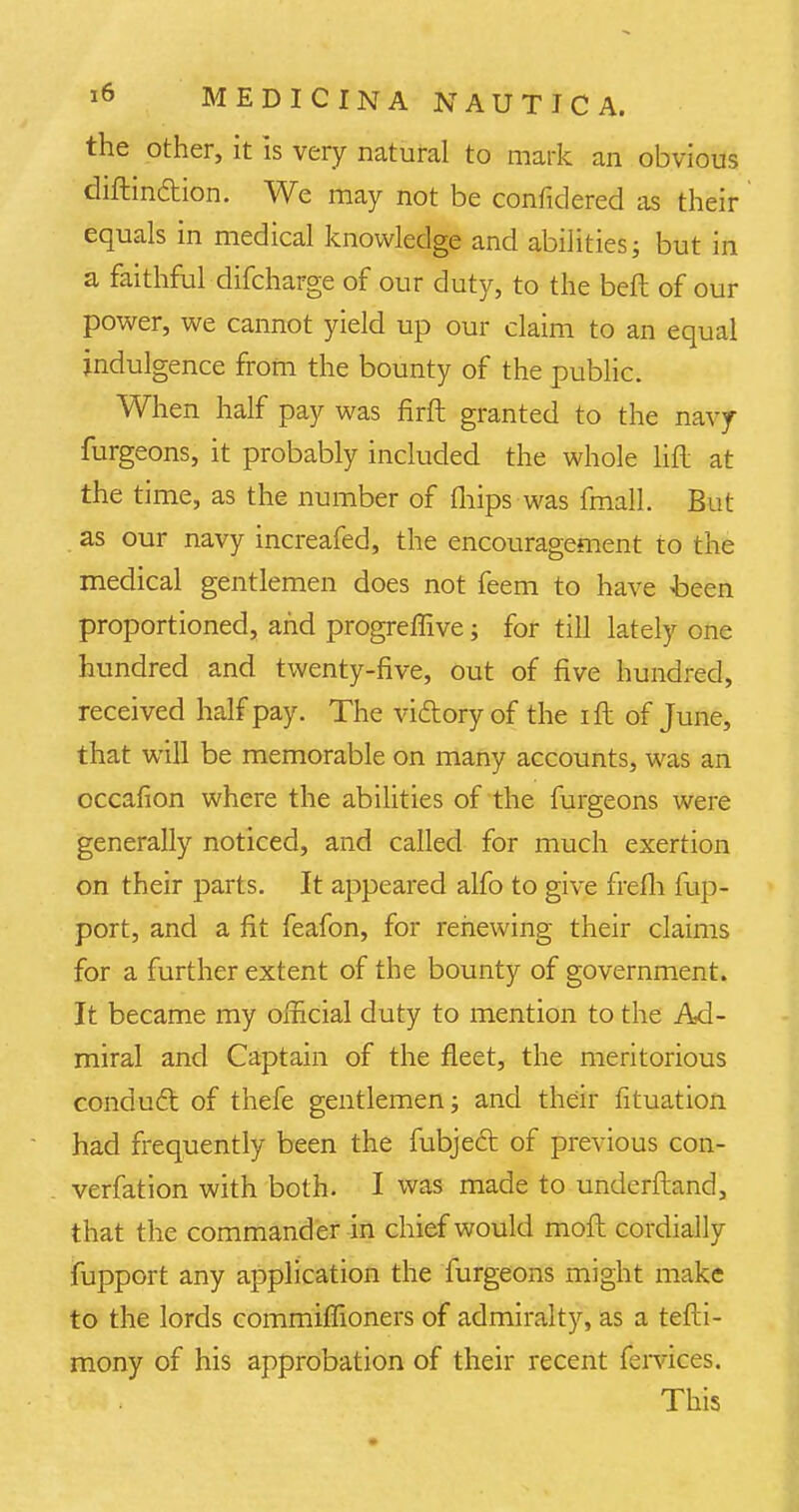 the other, it is very natural to mark an obvious diftindion. We may not be confklered as their equals in medical knowledge and abilities; but in a faithful difcharge of our duty, to the bed of our power, we cannot yield up our claim to an equal indulgence from the bounty of the public. When half pay was firft granted to the navy furgeons, it probably included the whole lift at the time, as the number of fhips was fmall. But as our navy increafed, the encouragement to the medical gentlemen does not feem to have been proportioned, and progreffive; for till lately one hundred and twenty-five, out of five hundred, received half pay. The vi&oryof the ift of June, that will be memorable on many accounts, was an occafion where the abilities of the furgeons were generally noticed, and called for much exertion on their parts. It appeared alfo to give frefh fup- port, and a fit feafon, for renewing their claims for a further extent of the bounty of government. It became my official duty to mention to the Ad- miral and Captain of the fleet, the meritorious conduct of thefe gentlemen; and their fituation had frequently been the fubjecl: of previous con- verfation with both. I was made to underftand, that the commander in chief would moft cordially fupport any application the furgeons might make to the lords commiffioners of admiralty, as a tefti- mony of his approbation of their recent fervices. This