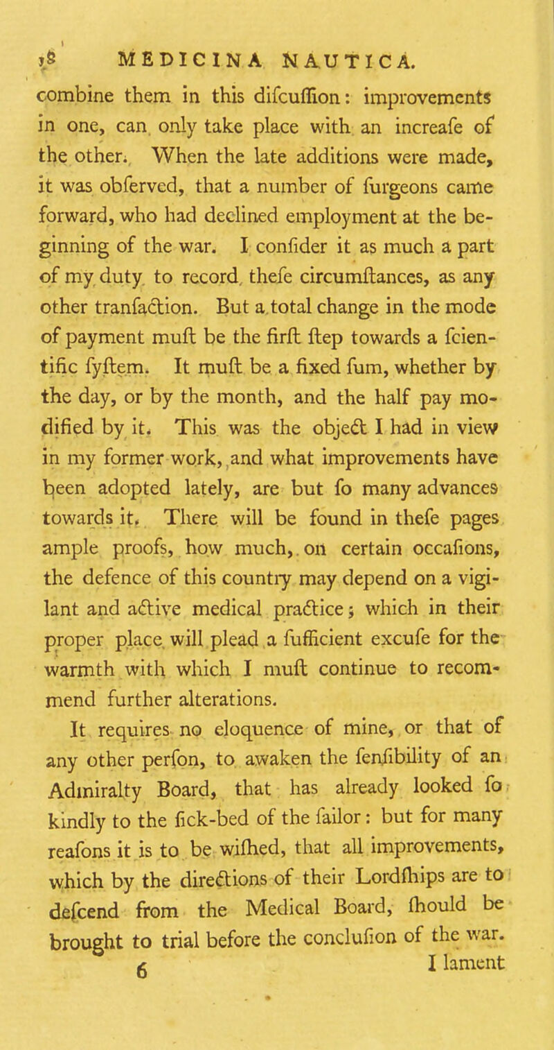 combine them in this difcuflion: improvements in one, can only take place with an increafe of the other. When the late additions were made, it was obferved, that a number of furgeons came forward, who had declined employment at the be- ginning of the war. I confider it as much a part of my duty to record, thefe circumftances, as any other tranfaction. But a.total change in the mode of payment muft be the firft Hep towards a fcien- tific fyftem. It muft be a fixed fum, whether by the day, or by the month, and the half pay mo- dified by it. This was the object I had in view in my former work, and what improvements have b,een adopted lately, are but fo many advances towards it. There will be found in thefe pages ample proofs, how much,. on certain occafions, the defence of this country may depend on a vigi- lant and active medical practice j which in their proper place will plead a fufEcient excufe for the warmth with which I muft continue to recom- mend further alterations. It requires no eloquence of mine, or that of any other perfon, to awaken the feniibility of an Admiralty Board, that has already looked fo kindly to the fick-bed of the failor: but for many reafons it is to be wilhed, that all improvements, which by the directions of their Lordfliips are to defcend from the Medical Board, ihould be brought to trial before the conclufion of the war. £ I lament