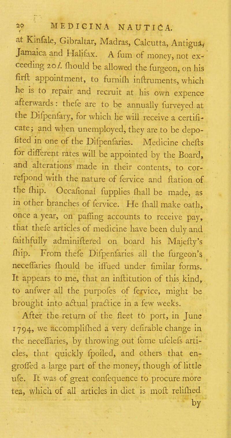 at Kinfale, Gibraltar, Madras, Calcutta, Antigua, Jamaica and Halifax. A fum of money, not ex- ceeding 20/. fliould be allowed the furgeon, on his firft appointment, to furnifh inftruments, which he is to repair and recruit at his own expence afterwards: thefe are to be annually furveyedat the Difpenfaiy, for which he will receive a certifi- cate; and when unemployed, they are to be depo- sed in one of the Difpenfaries. Medicine chefts for different rates will be appointed by the Board, and alterations made in their contents, to cor- refpond with the nature of fervice and ftation of the fhip. Occafional fupplies mall be made, as in other branches of fervice. He fhall make oath, once a year, on palling accounts to receive pay, that thefe articles of medicine have been duly and faithfully adminiftered on board his Majefty's fhip. From thefe Difpenfaries all the furgeon's neceffaries fliould be iffued under fimilar forms. It appears to me, that an inftitution of this kind,. to anfwer all the purpofes of fervice, might be- brought into actual practice in a few weeks. After the return of the fleet to port, in June 1794, we accomplifhed a very defirable change in the nece'fTaries, by throwing out fome ufelefs arti- cles, that quickly fpoiled, and others that en- grofied a large part of the money, though of little ufe. It was of great confequence to procure more tea, which of all articles in diet is moft relifhed by