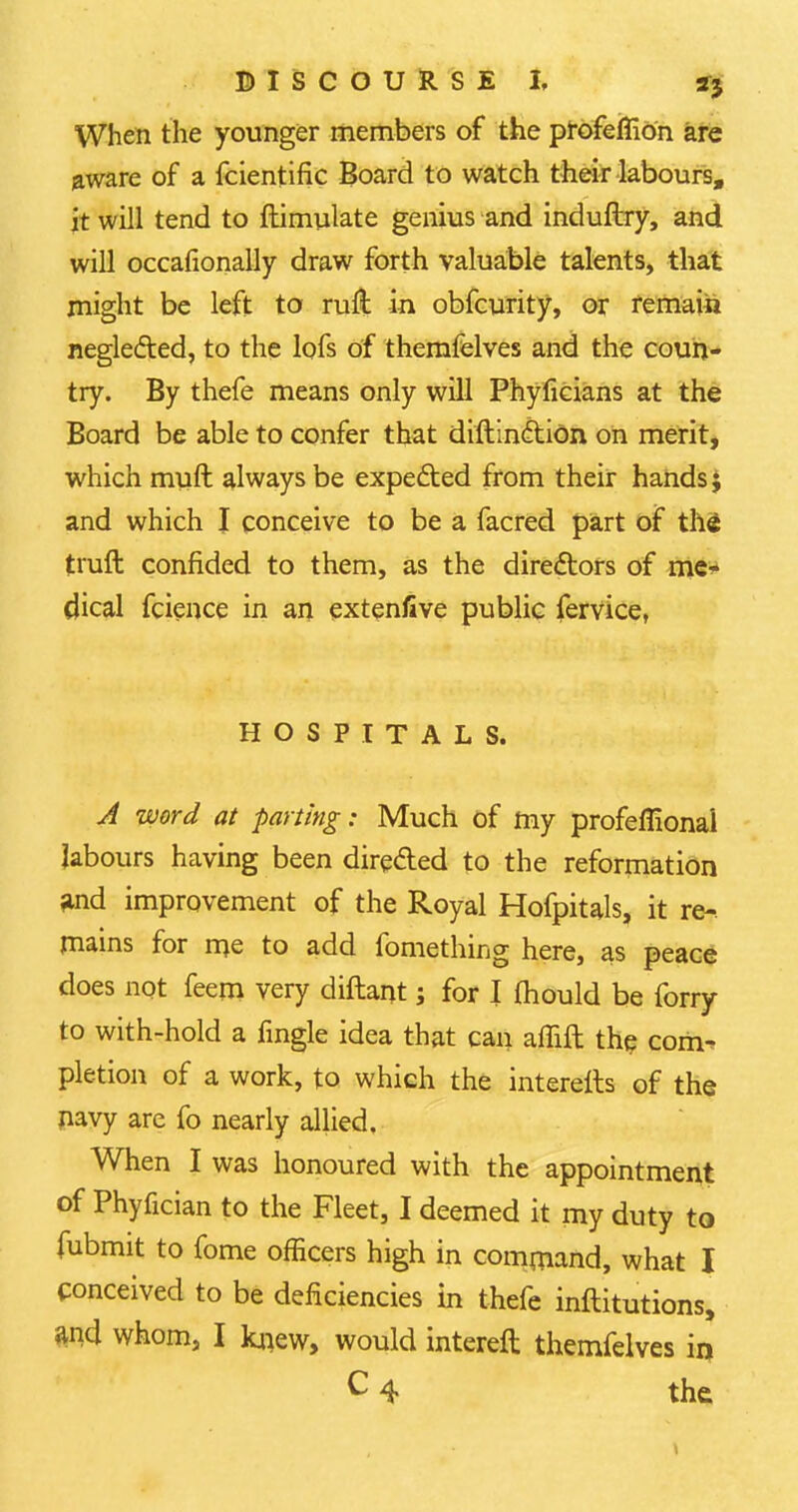 When the younger members of the profeffion are aware of a fcientific Board to watch their labours, it will tend to ftimulate genius and induftry, and will occafionally draw forth valuable talents, that might be left to rufl in obfcurity, or remain neglected, to the lofs of themfelves and the coun- try. By thefe means only will Phyficians at the Board be able to confer that diftinction on merit, which mult always be expefted from their hands; and which I conceive to be a facred part of thi truft confided to them, as the directors of me- dical fcience in an extenllve public fervice, HOSPITALS. A word at parting: Much of my profeffiona'l labours having been directed to the reformation ^nd improvement of the Royal Hofpitals, it re-, mains for me to add fomething here, as peace does not feem very diflant; for I mould be forry to with-hold a fingle idea that can affift the com- pletion of a work, to which the interells of the navy are fo nearly allied. When I was honoured with the appointment of Phyfician to the Fleet, I deemed it my duty to fubmit to fome officers high in command, what I conceived to be deficiencies in thefe inftitutions, md whom, I knew, would intereft themfelves in c 4 the. >