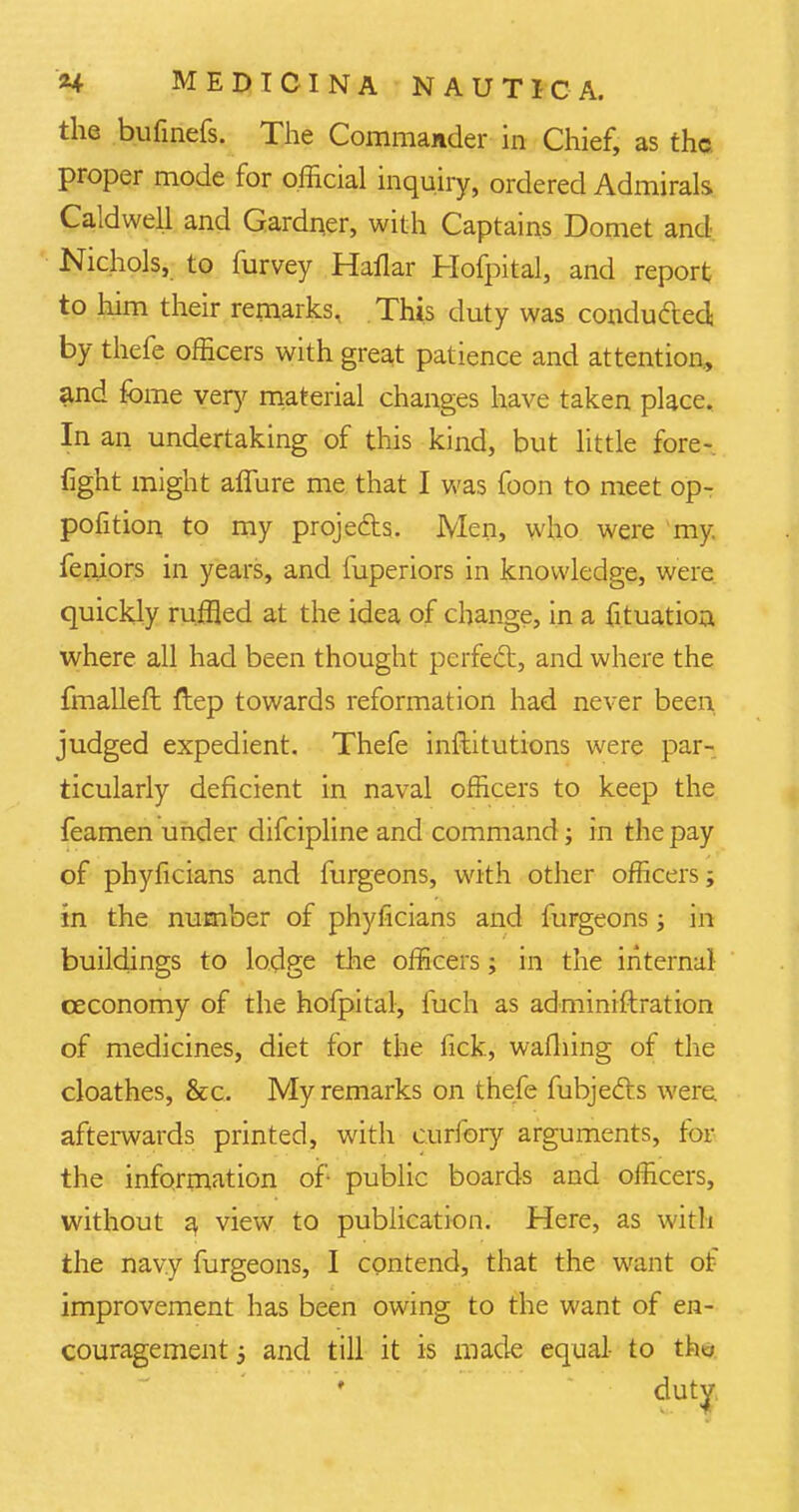 the bufmefs. The Commander in Chief, as the. proper mode for official inquiry, ordered Admirals Caldwell and Gardner, with Captains Domet and Nichols, to furvey Haflar Hofpital, and report to him their remarks, This duty was conducted by thefe officers with great patience and attention, and fome very material changes have taken place. In an undertaking of this kind, but little fore- fight might aflure me that I was foon to meet op- position to my projects. Men, who were my. feniors in years, and fuperiors in knowledge, were quickly ruffled at the idea of change, in a fituation, where all had been thought perfed, and where the fmalleft ftep towards reformation had never been, judged expedient. Thefe inftitutions were par- ticularly deficient in naval officers to keep the feamen under difcipline and command; in the pay of phyficians and furgeons, with other officers; in the number of phyficians and furgeons; in buildings to lodge the officers; in the internal ceconomy of the hofpital, fuch as adminiftration of medicines, diet for the fick, wafhing of the cloathes, &c. My remarks on thefe fubjefts were, afterwards printed, with curlbry arguments, for the information of- public boards and officers, without a, view to publication. Here, as with the navy furgeons, I contend, that the want of improvement has been owing to the want of en- couragement 5 and till it is made equal- to tho duty