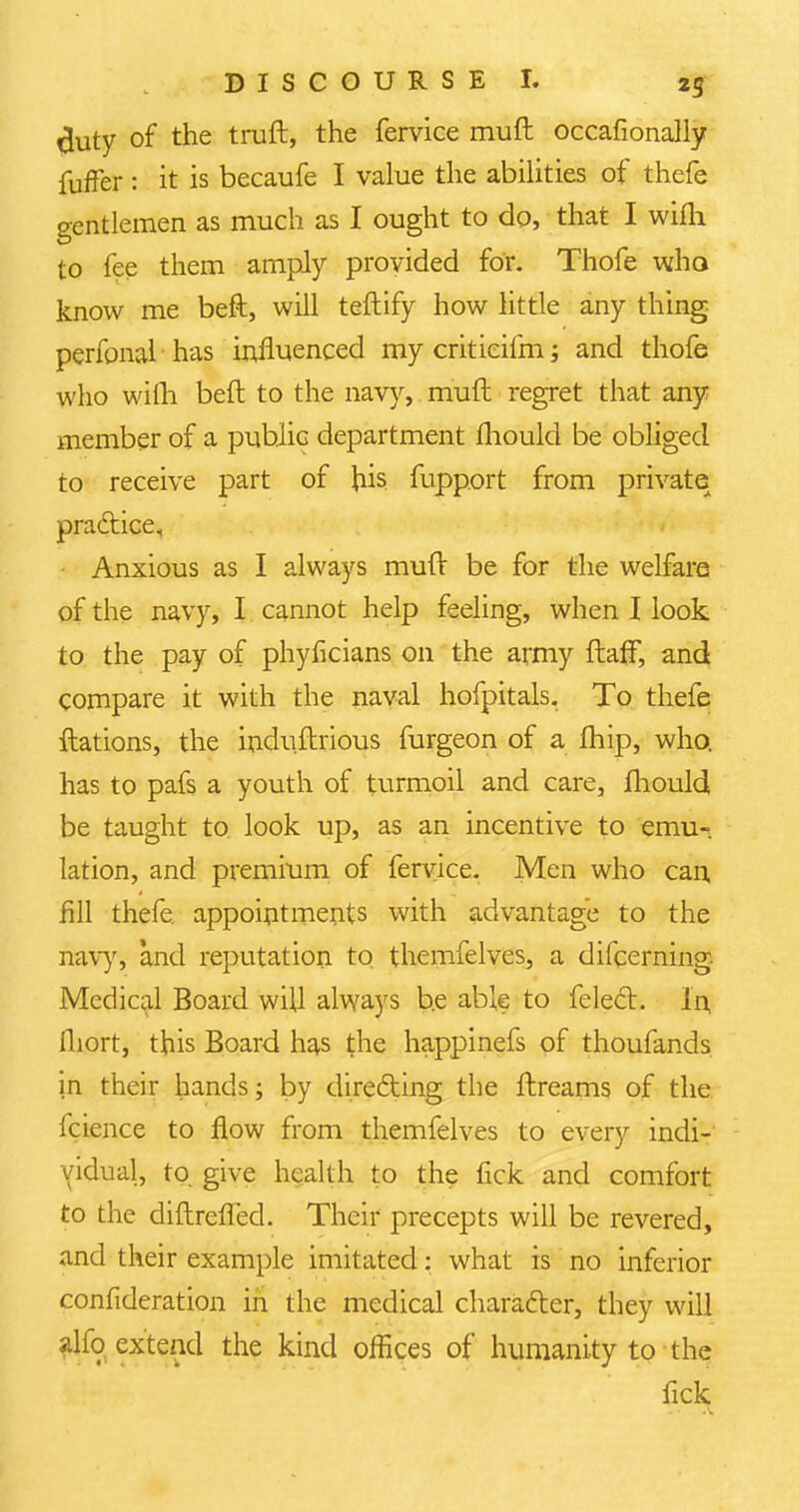 tiuty of the truft, the fervice muft occasionally fufFer : it is becaufe I value the abilities of thefe gentlemen as much as I ought to do, that I wifh to fee them amply provided for. Thofe who know me beft, will teftify how little any thing perfonal has influenced my criticifm; and thofe who wifh beft to the navy, muft regret that any member of a public department fhould be obliged to receive part of his fupport from private practice. Anxious as I always muft be for the welfare of the navy, I cannot help feeling, when I look to the pay of phyficians on the army ftafF, and compare it with the naval hofpitals. To thefe ftations, the induftrious furgeon of a fhip, who. has to pafs a youth of turmoil and care, fhould be taught to look up, as an incentive to emu- lation, and premium of fervice. Men who can fill thefe appointments with advantage to the navy-, and reputation to themfelves, a difcerning. Medical Board will always be able to felect. in ihort, this Board has the happinefs of thoufands in their hands; by directing the ftreams of the icience to flow from themfelves to every indi- vidual, to. give health to the fick and comfort to the diftrefied. Their precepts will be revered, and their example imitated: what is no inferior consideration in the medical character, they will alio extend the kind offices of humanity to the fick