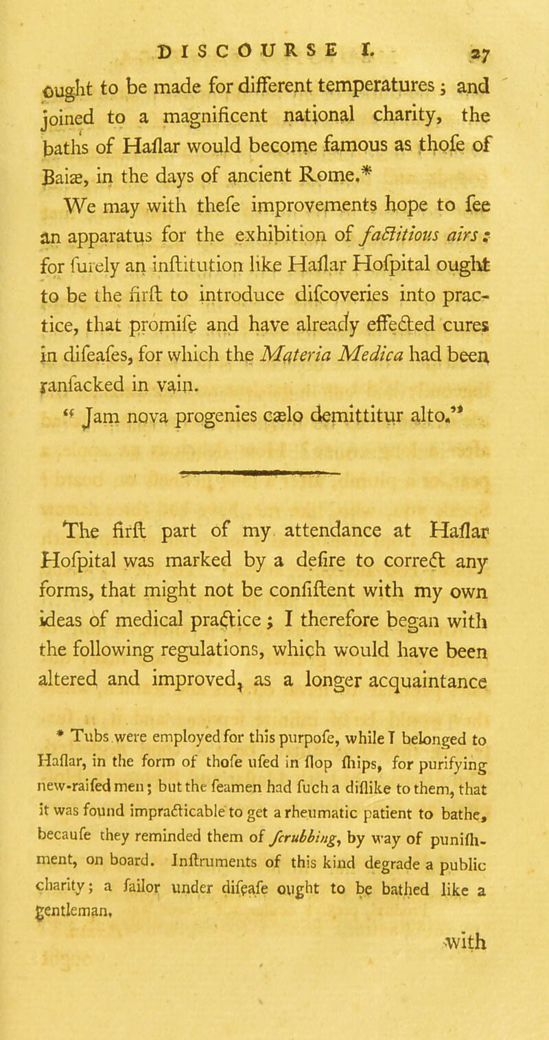 ought to be made for different temperatures -3 and joined to a magnificent national charity, the baths of Haflar would become famous as thofe of £aia?, in the days of ancient Rome,* We may with thefe improvements hope to fee an apparatus for the exhibition of faflitious airs for furely an institution like Hallar Hofpital ought to be the hrft to introduce difcoveries into prac- tice, that promife and have alreacfy effected cures in difeafes, for which the Materia Medica had been yanfacked in vain. <f Jam nova progenies ca?lo demittitur alto.'* The flrft part of my. attendance at Haflar Hofpital was marked by a defire to correcl; any forms, that might not be confiftent with my own ideas of medical practice; I therefore began witli the following regulations, which would have been altered and improved^ as a longer acquaintance * Tubs were employed for thispurpofe, while T belonged to Haflar, in the form of thofe ufed in flop fliips, for purifying new-raifed men; but the feamen had fucha diflike to them, that it was found imprafticable to get a rheumatic patient to bathe, becaufe they reminded them of fcrubbing, by way of punifli- ment, on board. Inftruments of this kind degrade a public charity; a failor under difeafe ought to be bathed like a gentleman, with