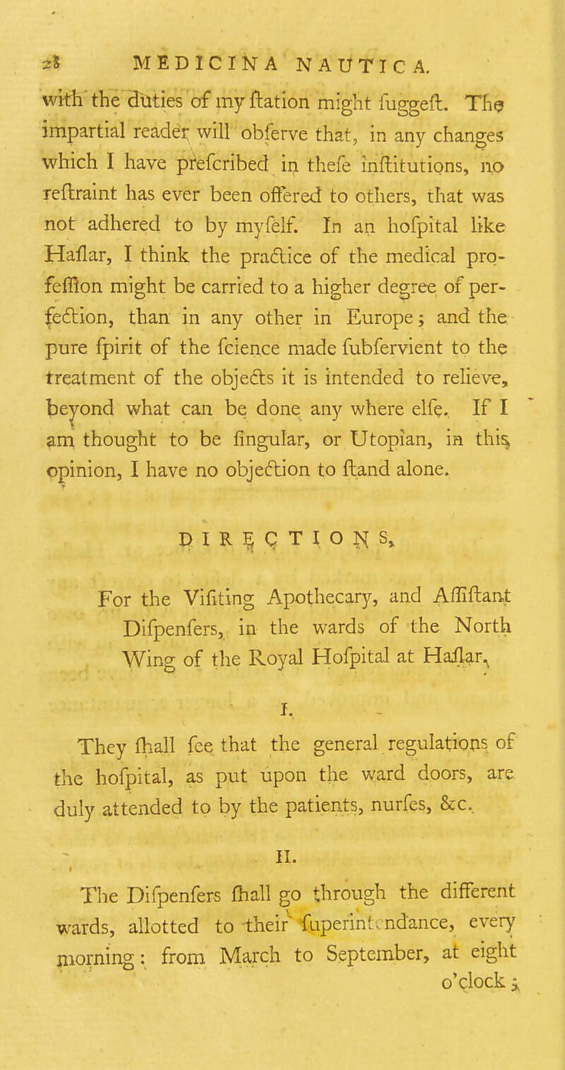 wkh the duties of my ftation might fuggeft. The impartial reader will obferve that, in any changes which I have prefcribed irj thefe inftitutions, no reflraint has ever been offered to others, that was not adhered to by myfelf. In an hofpital like Haflar, I think the practice of the medical prq- feffion might be carried to a higher degree of per- fection, than in any other in Europe; and the pure fpirit of the fcience made fubfervient to the treatment of the objects it is intended to relieve, beyond what can be done any where elfe. If I am thought to be Angular, or Utopian, in this, opinion, I have no objection to ftand alone. DIRECTIONS, For the Vifiting Apothecary, and Affiftant Difpenfers, in the wards of the North Wing of the Royal Hofpital at Haflar. I. They fhall fee that the general regulations of the hofpital, as put upon the ward doors, are duly attended to by the patients, nurfes, &c. . II. The Difpenfers mall go through the different wards, allotted to their fuperin* t ndance, every morning: from March to September, at eight o'clock i