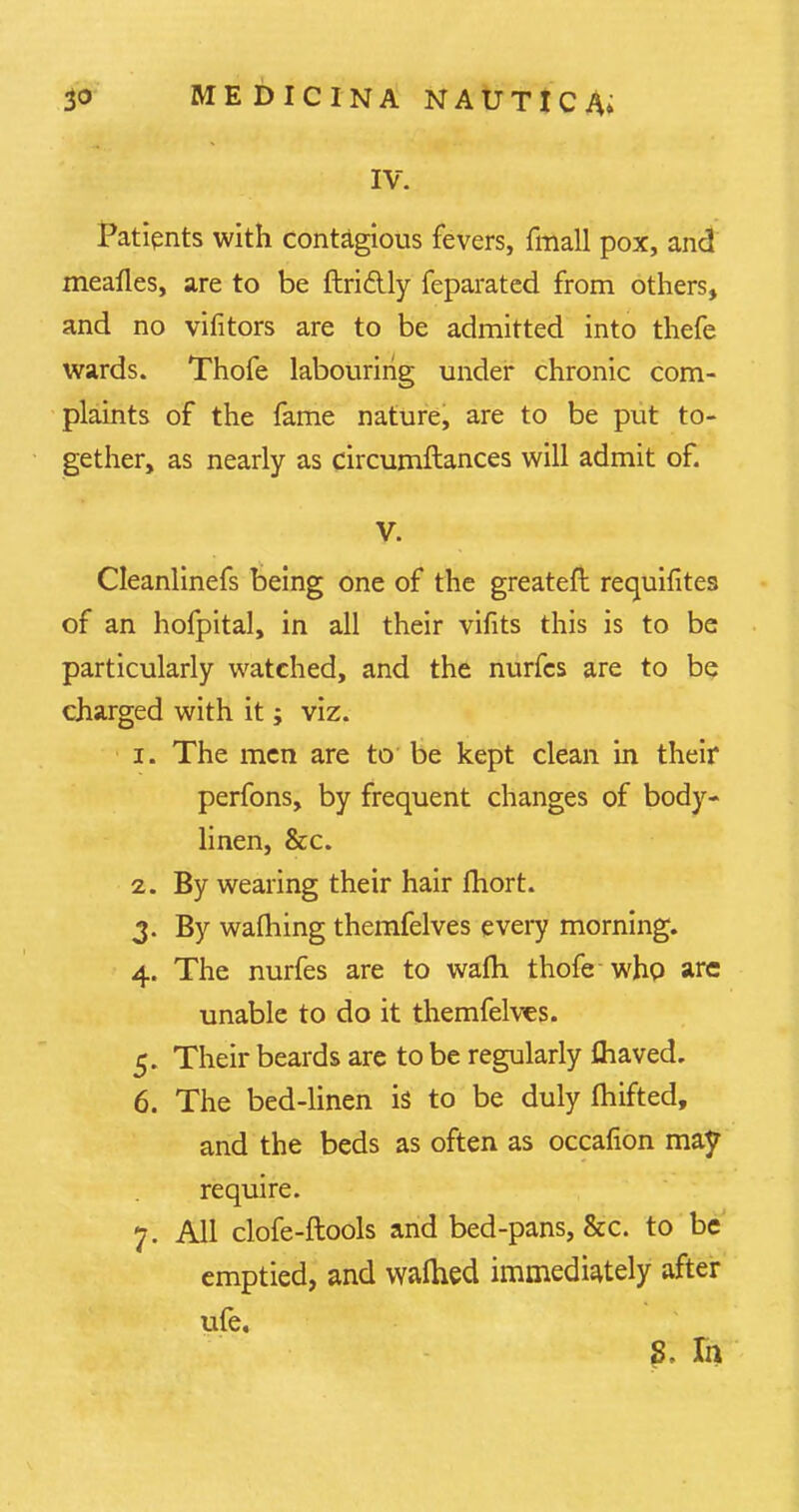 IV. Patients with contagious fevers, fmall pox, and meafles, are to be ftri&ly feparated from others, and no vifitors are to be admitted into thefe wards. Thofe labouring under chronic com- plaints of the fame nature, are to be put to- gether, as nearly as circumftances will admit of. V. Cleanlinefs being one of the greateft requisites of an hofpital, in all their vifits this is to be particularly watched, and the nurfes are to be charged with it; viz. 1. The men are to be kept clean in their perfons, by frequent changes of body- linen, &c. 2. By wearing their hair fhort. 3. By warning themfelves every morning. 4. The nurfes are to warn thofe who arc unable to do it themfelves. 5. Their beards are to be regularly ftiaved. 6. The bed-linen is to be duly fhifted, and the beds as often as occafion may require. 7. All clofe-ftools and bed-pans, &c. to be emptied, and walhed immediately after ufe. 8. Ih