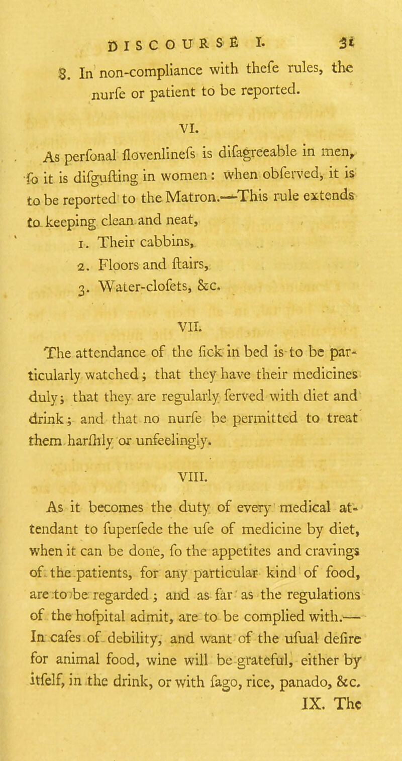 8. In non-compliance with thefe rules, the nurfe or patient to be reported. VI. As perfonal flovenlinefs is difagreeable in men, fo it is difgufting in women: when obferved, it is to be reported to the Matron.-^-This rule extends Co keeping clean and neat, 1. Their cabbins, 2. Floors and ftairs, 3. Water-clofets, &c. VII. The attendance of the fickinbed is to be par- ticularly watchedj that they have their medicines duly i that they are regularly ferved with diet and drink; and that no nurfe be permitted to treat them harflily or unfeelingly. VIII. As it becomes the duty of every medical at- tendant to fuperfede the ufe of medicine by diet, when it can be done, fo the appetites and cravings of the patients, for any particular kind of food, are to be regarded ; and as far ' as the regulations of the hofpital admit, are to be complied with.— In cafes of debility, and want of the ufual deflre for animal food, wine will be grateful, either by itfelf, in the drink, or with fago, rice, panado, &c. IX. The