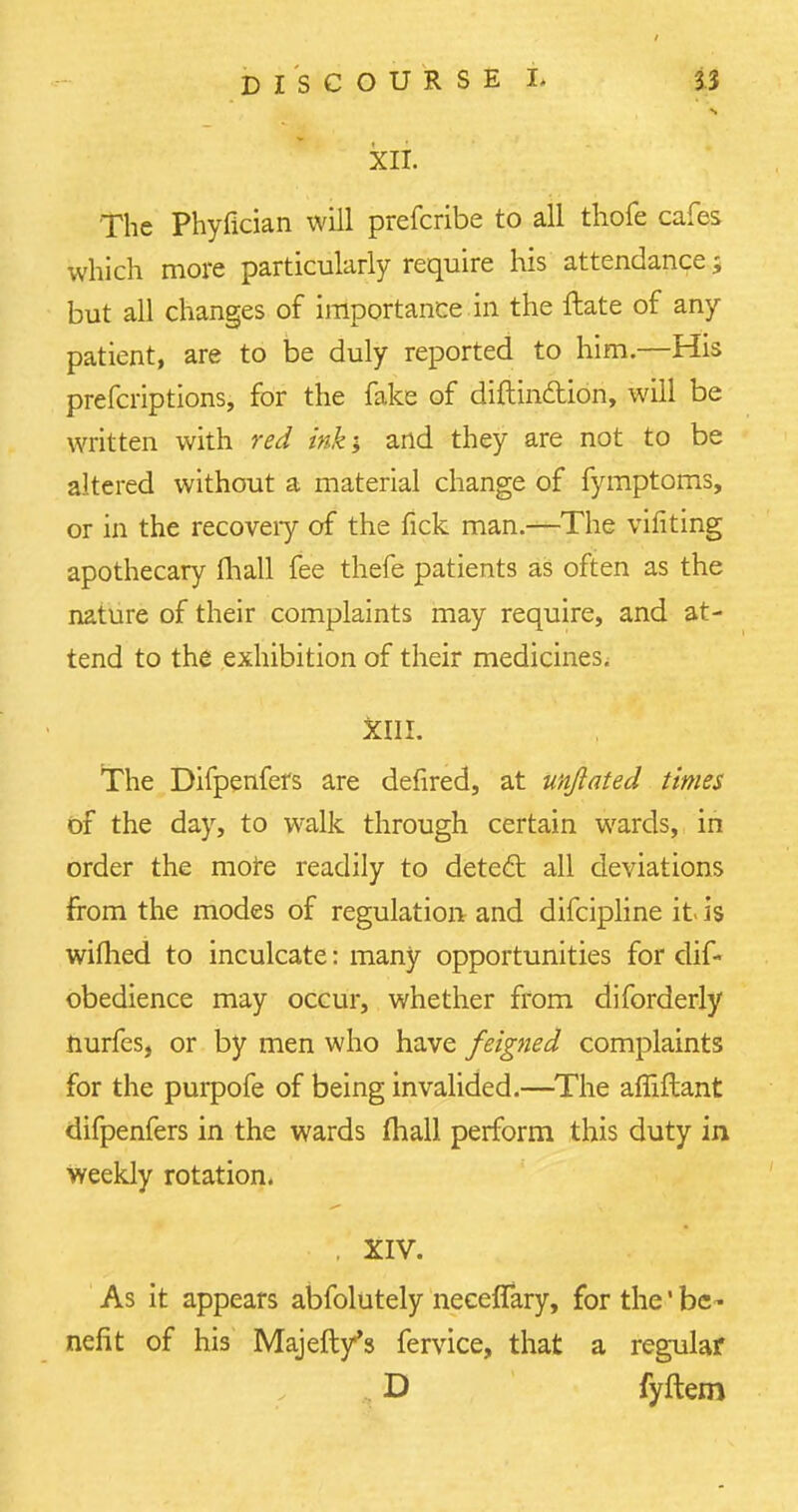 s XII. The Phyfician will prefcribe to all thofe cafes which more particularly require his attendance; but all changes of importance in the ftate of any patient, are to be duly reported to him.—His prefcriptions, for the fake of diftin&ion, will be written with red ink; and they are not to be altered without a material change of fymptoms, or in the recoveiy of the fick man.—The vifiting apothecary (hall fee thefe patients as often as the nature of their complaints may require, and at- tend to the exhibition of their medicines. XIII. The Difpenfers are defired, at unjlated times of the day, to walk through certain wards, in order the more readily to dete£t all deviations from the modes of regulation and difcipline it- is wifhed to inculcate: many opportunities for dif- obedience may occur, whether from diforderly nurfes, or by men who have feigned complaints for the purpofe of being invalided.—The afliftant difpenfers in the wards (hall perform this duty in weekly rotation. . XIV. As it appears abfolutely neceffary, for the' be - nefit of his Majeft/s fervice, that a regular D fyftem