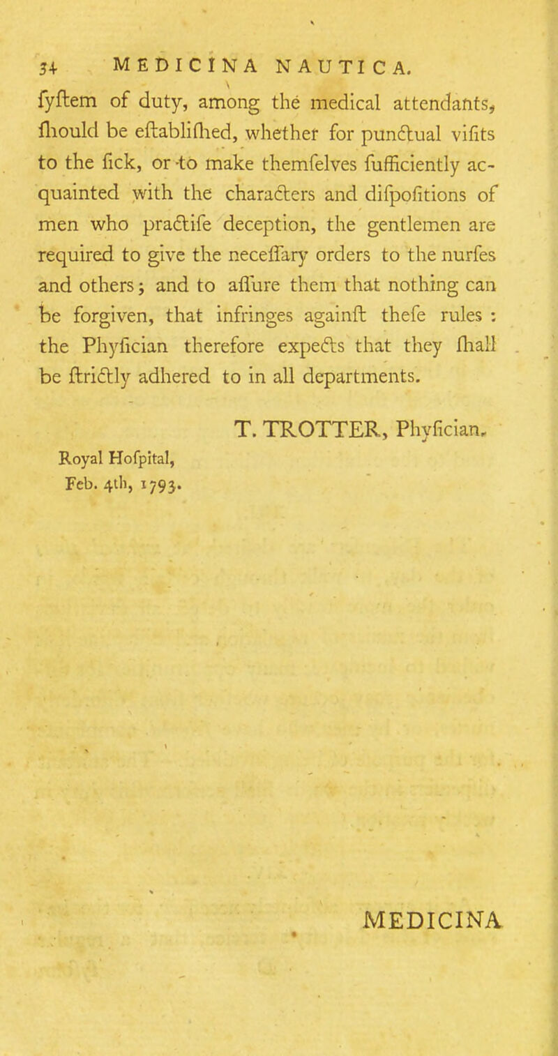 fyftem of duty, among the medical attendants, mould be eftablimed, whether for punctual vifits to the fick, or -to make themfelves fufficiently ac- quainted with the characters and difpofitions of men who pradtife deception, the gentlemen are required to give the neceffary orders to the nurfes and others; and to aflure them that nothing can be forgiven, that infringes againft thefe rules : the Phyfician therefore expects that they fhall be ftri&ly adhered to in all departments. T. TROTTER, Phyfician, Royal Hofpital, Feb. 4th, 179 j. MEDICINA