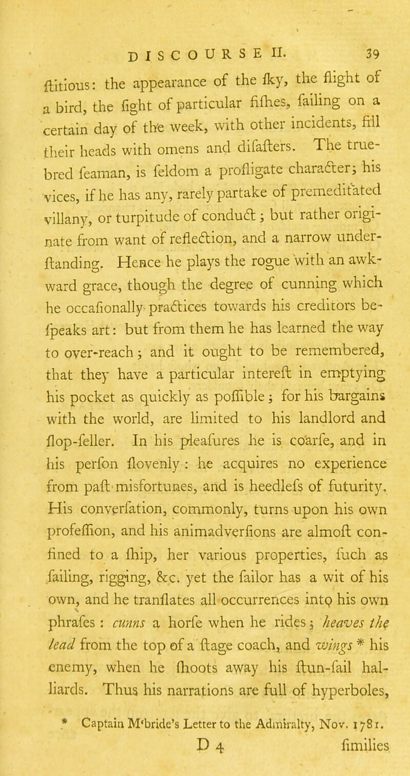 ftitious: the appearance of the fky, the flight of a bird, the fight of particular fifties, failing on a certain day of the week, with other incidents, fill their heads with omens and difaflers. The true- bred feaman, is feldom a profligate character; his vices, if he has any, rarely partake of premeditated villany, or turpitude of conduct; but rather origi- nate from want of reflection, and a narrow under- ftanding. Hence he plays the rogue with an awk- ward grace, though the degree of cunning which he occafionally- practices towards his creditors be- fpeaks art: but from them he has learned the way to over-reach; and it ought to be remembered, that they have a particular interefl in emptying his pocket as quickly as poffible; for his bargains with the world, are limited to his landlord and flop-feller. In his pieafures he is co'arfe, and in his perfon flovenly : he acquires no experience from paft'misfortunes, and is heedlefs of futurity. His converfation, commonly, turns upon his own profeflion, and his animadverfions are almofl con- fined to a fhip, her various properties, fuch as failing, rigging, &c. yet the failor has a wit of his own, and he tranflates all occurrences into his own phrafes : cunns a horfe when he rides j heaves the lead from the top of a ftage coach, and wings * his enemy, when he fhoots away his flun-fail hal- liards. Thus his narrations are full of hyperboles, * Captain M'bride's Letter to the Admiralty, Nov. \ 78 r. P 4 fimilies